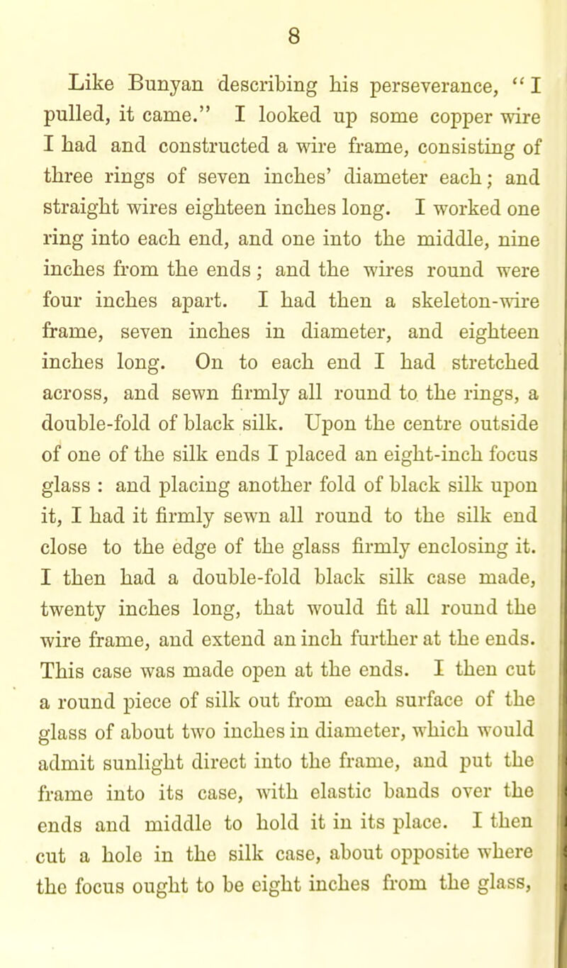 Like Bunyan describing his perseverance,  I pulled, it came. I looked up some copper wire I had and constructed a wire frame, consisting of three rings of seven inches' diameter each; and straight wires eighteen inches long, I worked one ring into each end, and one into the middle, nine inches from the ends; and the wires round were four inches apart. I had then a skeleton-mre frame, seven inches in diameter, and eighteen inches long. On to each end I had stretched across, and sewn firmly all round to the rings, a double-fold of black silk. Upon the centre outside of one of the silk ends I placed an eight-inch focus glass : and placing another fold of black silk upon it, I had it firmly sewn all round to the silk end close to the edge of the glass firmly enclosiug it. I then had a double-fold black silk case made, twenty inches long, that would fit all round the wire frame, and extend an inch further at the ends. This case was made open at the ends. I then cut a round piece of silk out from each surface of the glass of about two inches in diameter, which would admit sunlight direct into the frame, and put the frame into its case, with elastic bauds over the ends and middle to hold it in its place. I then cut a hole in the silk case, about opposite where the focus ought to be eight inches from the glass,