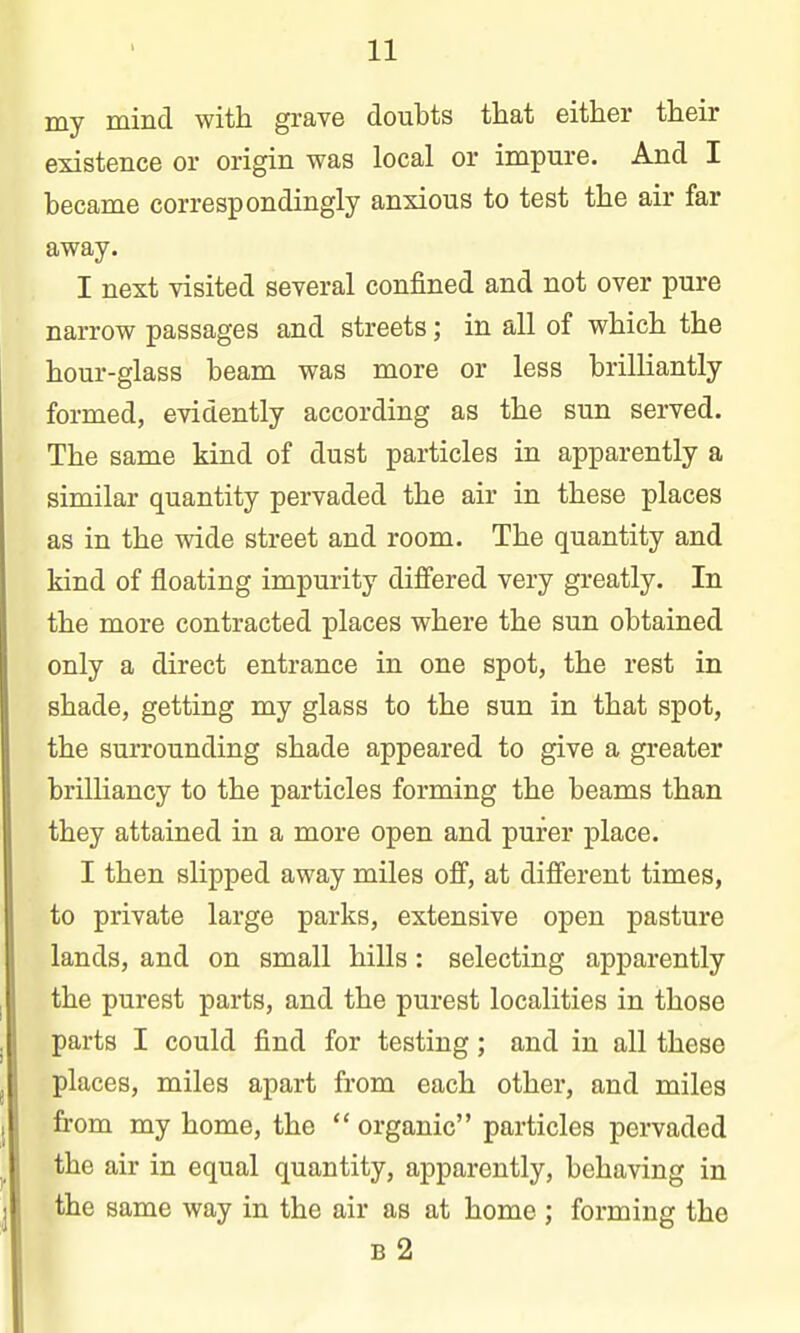 my mind with grave doubts that either their existence or origin was local or impure. And I became correspondingly anxious to test the air far away. I next visited several confined and not over pure narrow passages and streets; in all of which the hour-glass beam was more or less brilliantly formed, evidently according as the sun served. The same kind of dust particles in apparently a similar quantity pervaded the air in these places as in the wide street and room. The quantity and kind of floating impurity difiered very greatly. In the more contracted places where the sun obtained only a direct entrance in one spot, the rest in shade, getting my glass to the sun in that spot, the surrounding shade appeared to give a greater brilliancy to the particles forming the beams than they attained in a more open and purer place. I then slipped away miles off, at different times, to private large parks, extensive open pasture lands, and on small hills: selecting apparently the purest parts, and the purest localities in those parts I could find for testing; and in all these places, miles apart from each other, and miles from my home, the  organic particles pervaded the air in equal quantity, apparently, behaving in the same way in the air as at home ; forming the B 2