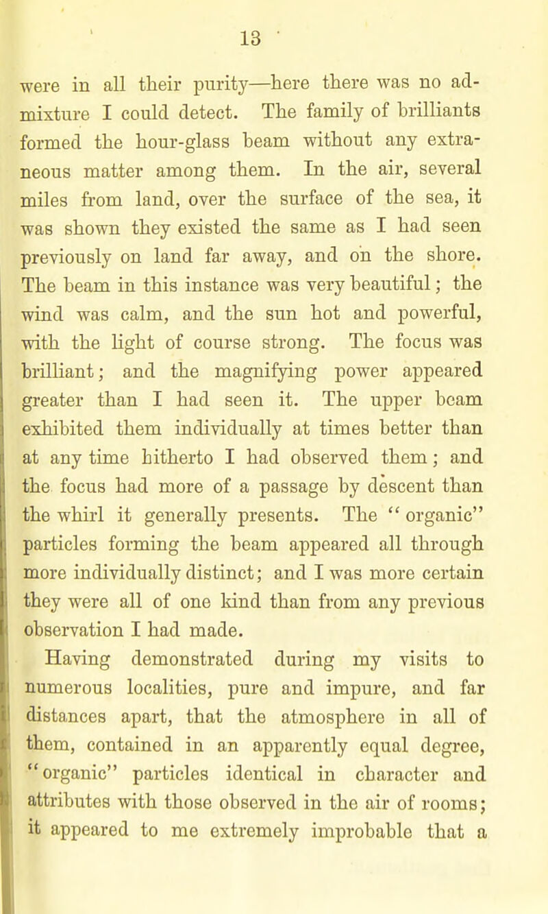 were in all their purity—here there was no ad- mixture I could detect. The family of brilliants formed the hour-glass beam without any extra- neous matter among them. In the air, several miles from land, over the surface of the sea, it was shown they existed the same as I had seen previously on land far away, and oh the shore. The beam in this instance was very beautiful; the wind was calm, and the sun hot and powerful, with the light of course strong. The focus was brilliant; and the magnifying power appeared greater than I had seen it. The upper beam exhibited them individually at times better than at any time hitherto I had observed them; and the focus had more of a passage by descent than the whirl it generally presents. The  organic particles forming the beam appeared all through more individually distinct; and I was more certain they were all of one kind than from any previous observation I had made. Having demonstrated during my visits to numerous localities, pure and impure, and far distances apart, that the atmosphere in all of them, contained in an apparently equal degree, organic particles identical in character and attributes with those observed in the air of rooms; it appeared to me extremely improbable that a