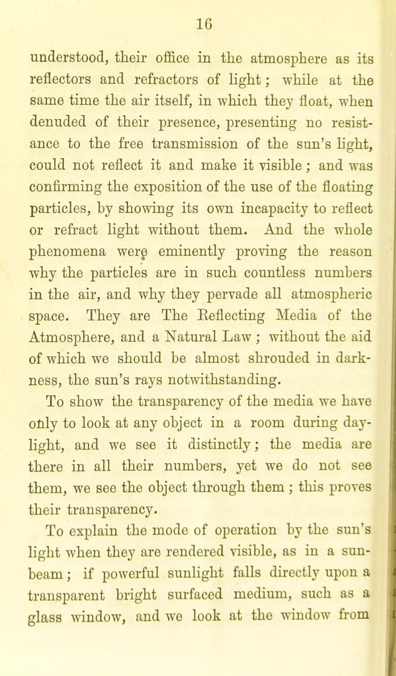 understood, their office in the atmosphere as its reflectors and refractors of light; while at the same time the air itself, in which they float, when denuded of their presence, presenting no resist- ance to the free transmission of the sun's light, could not reflect it and make it visible; and was confirming the exposition of the use of the floating particles, by showing its own incapacity to reflect or refract light without them. And the whole phenomena werg eminently proving the reason why the particles are in such countless numbers in the air, and why they pervade all atmospheric space. They are The Eeflecting Media of the Atmosphere, and a Natural Law ; without the aid of which we should be almost shrouded in dark- ness, the sun's rays notwithstanding. To show the transparency of the media we have only to look at any object in a room during day- light, and we see it distinctly; the media are there in all their numbers, yet we do not see them, we see the object through them ; this proves their transparency. To explain the mode of operation by the sun's light when they are rendered visible, as in a sun- beam ; if powerful sunlight falls directly upon a transparent bright surfaced medium, such as a glass window, and we look at the window from