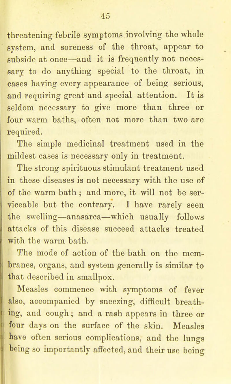 threatening febrile symptoms involving the whole system, and soreness of the throat, appear to subside at once—and it is frequently not neces- sary to do anything special to the throat, in cases having every appearance of being serious, and requiring great and special attention. It is seldom necessary to give more than three or four warm baths, often not more than two are required. The simple medicinal treatment used in the mildest cases is necessary only in treatment. The strong spirituous stimulant treatment used in these diseases is not necessary with the use of of the warm bath ; and more, it will not be ser- viceable but the contrary. I have rarely seen the swelling—anasarca—which usually follows attacks of this disease succeed attacks treated with the warm bath. The mode of action of the bath on the mem- branes, organs, and system generally is similar to that described in smallpox. Measles commence with symptoms of fever also, accompanied by sneezing, difficult breath- ing, and cough; and a rash appears in three or four days on the surface of the skin. Measles have often serious complications, and the lungs being so importantly affected, and their use being