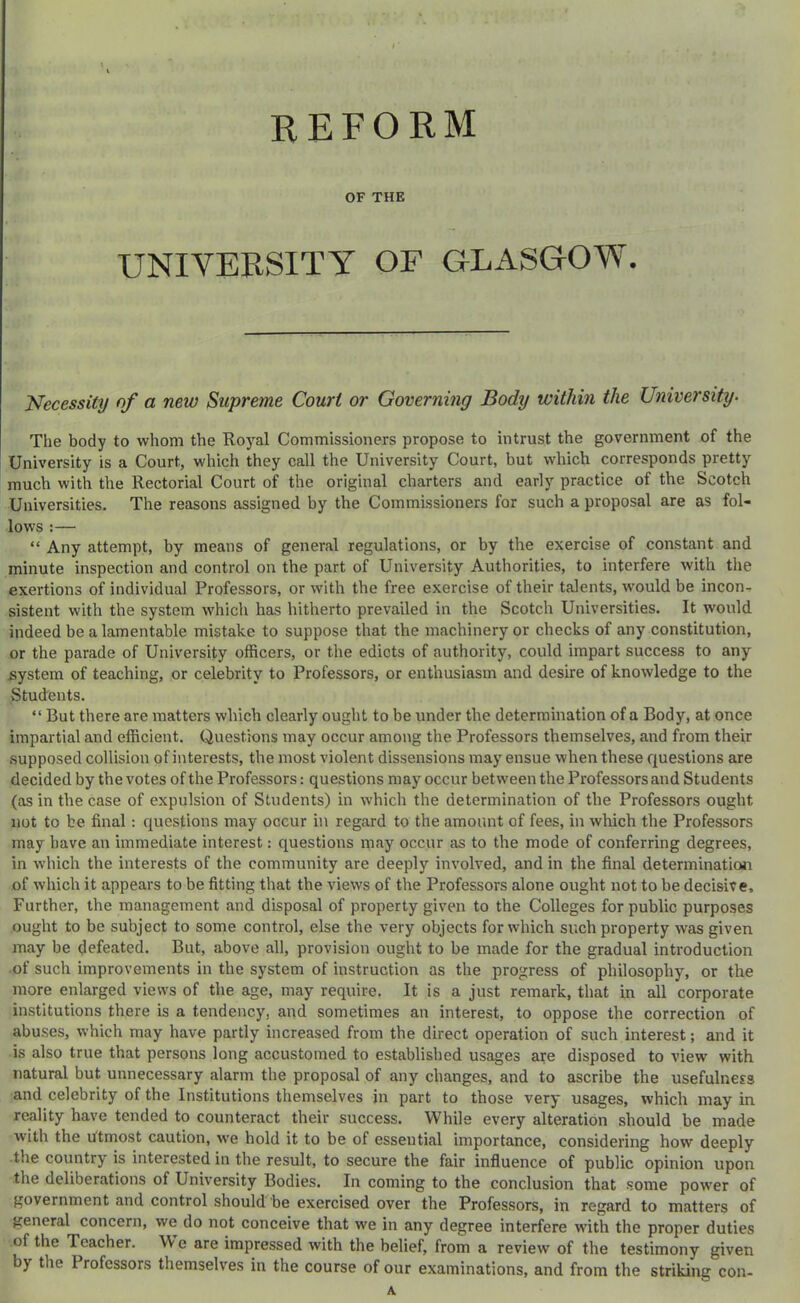 r reform OF THE UNIVERSITY OF GLASGOW. Necessity of a new Supreme Court or Governing Body within the University- The body to whom the Royal Commissioners propose to intrust the government of the University is a Court, which they call the University Court, but which corresponds pretty much with the Rectorial Court of the original charters and early practice of the Scotch Universities. The reasons assigned by the Commissioners for such a proposal are as fol- lows :— “ Any attempt, by means of general regulations, or by the exercise of constant and minute inspection and control on the part of University Authorities, to interfere with the exertions of individual Professors, or with the free exercise of their talents, would be incon, sistent with the system which has hitherto prevailed in the Scotch Universities. It would indeed be a lamentable mistake to suppose that the machinery or checks of any constitution, or the parade of University officers, or the edicts of authority, could impart success to any system of teaching, or celebrity to Professors, or enthusiasm and desire of knowledge to the Students. “ But there are matters which clearly ought to be under the determination of a Body, at once impai’tial and efficient. Questions may occur among the Professors themselves, and from their supposed collision of interests, the most violent dissensions may ensue when these questions are decided by the votes of the Professors: questions may occur between the Professors and Students (as in the case of expulsion of Students) in which the determination of the Professors ought not to be final: questions may occur in regard to the amount of fees, in which the Professors may have an immediate interest: questions may occur as to the mode of conferring degrees, in which the interests of the community are deeply involved, and in the final determination of which it appears to be fitting that the views of the Professors alone ought not to be decisive. Further, the management and disposal of property given to the Colleges for public purposes ought to be subject to some control, else the very objects for which such property was given may be defeated. But, above all, provision ought to be made for the gradual introduction •of such improvements in the system of instruction as the progress of philosophy, or the more enlarged views of the age, may require. It is a just remark, that in all corporate institutions there is a tendency, and sometimes an interest, to oppose the correction of abuses, which may have partly increased from the direct operation of such interest; and it is also true that persons long accustomed to established usages are disposed to view with natural but unnecessary alarm the proposal of any changes, and to ascribe the usefulness and celebrity of the Institutions themselves in part to those very usages, which may in reality have tended to counteract their success. While every alteration should be made w'ith the htmost caution, we hold it to be of essential importance, considering how deeply the country is interested in the result, to secure the fair influence of public opinion upon the deliberations of University Bodies. In coming to the conclusion that some power of government and control should be exercised over the Professors, in regard to matters of general concern, we do not conceive that we in any degree interfere with the proper duties of the Teacher. We are impressed with the belief, from a review of the testimony given by the Professors themselves in the course of our examinations, and from the striking con- A