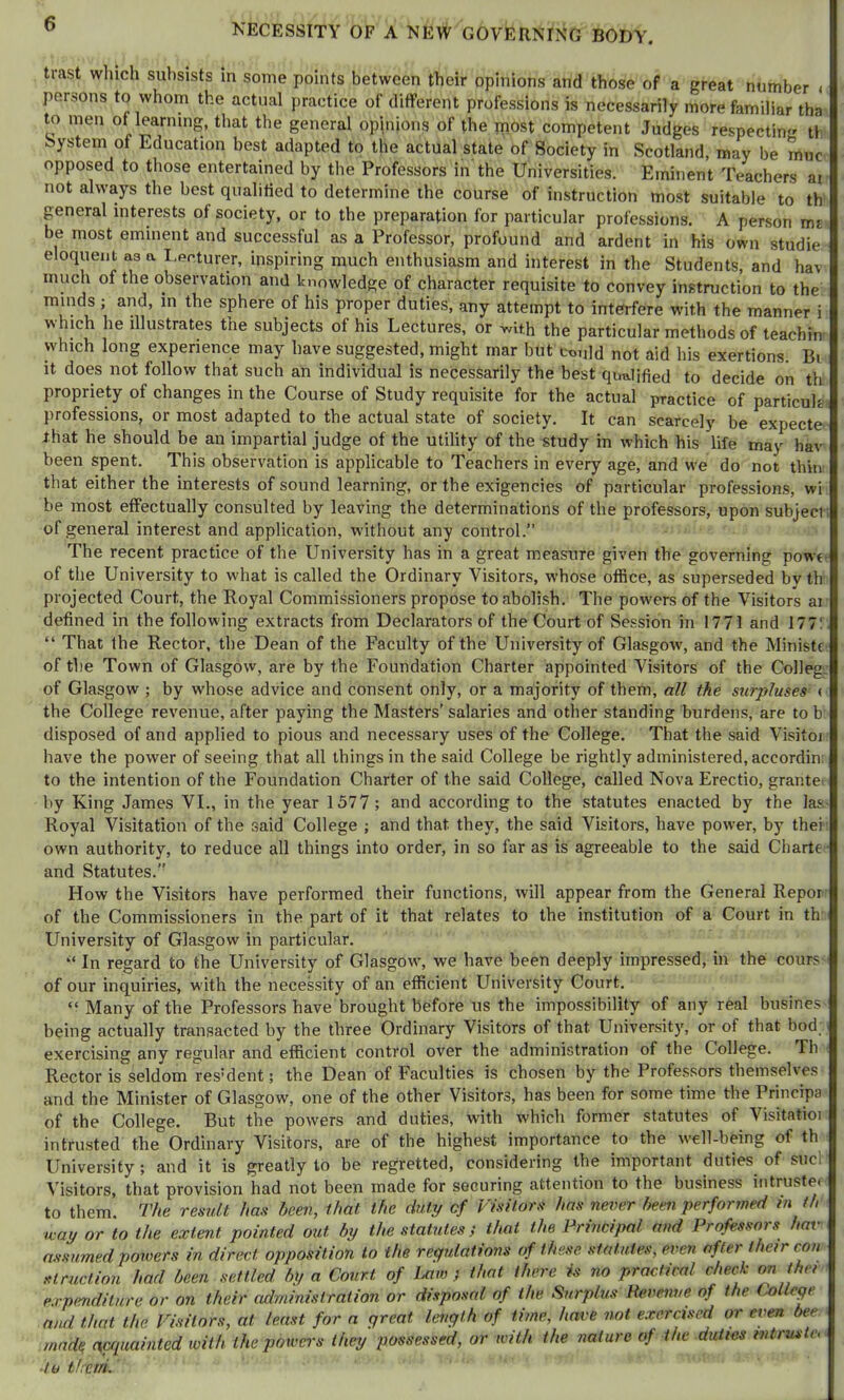 o NECESSITY OF A NEW GOVERNING BODY. trast which subsists in some points between their opinions and those of a great number < persons to whom the actual practice of different professions is necessarily more familiar tha to men of learning, that the general opinions of the most competent Judges respecting tli bystem of Education best adapted to the actual state of Society in Scotland, may be muc opposed to those entertained by the Professors in the Universities. Eminent Teachers at not always the best qualified to determine the course of instruction most suitable to th general interests of society, or to the preparation for particular professions. A person ms be most eminent and successful as a Professor, profound and ardent in his own studie eloquent as a I.ecturer, inspiring much enthusiasm and interest in the Students, and hav much of the observation and knowledge of character requisite to convey instruction to the minds ; and, in the sphere of his proper duties, any attempt to interfere with the manner i which he illustrates the subjects of his Lectures, or with the particular methods of teachin which long experience may have suggested, might mar but ct>Mld not aid his exertions. Bi it does not follow that such an individual is necessarily the best qualified to decide on th propriety of changes in the Course of Study requisite for the actual practice of particuh professions, or most adapted to the actual state of society. It can scarcely be expecte that he should be an impartial judge of the utility of the study in which his life may hav been spent. This observation is applicable to Teachers in every age, and we do not thin that either the interests of sound learning, or the exigencies of particular professions, wi be most effectually consulted by leaving the determinations of the professors, upon subject; of general interest and application, without any control.” The recent practice of the University has in a great measure given the governing powt- of the University to what is called the Ordinary Visitors, whose office, as superseded by th projected Court, the Royal Commissioners propose to abolish. The powers of the Visitors ar defined in the following extracts from Declarators of the Court of Session in 17 71 and 177! “ That the Rector, the Dean of the Faculty of the University of Glasgow', and the MinistC’ of the Town of Glasgow, are by the Foundation Charter appointed Visitors of the Colleg'. of Glasgow ; by whose advice and consent only, or a majority of them, all the surpluses ( the College revenue, after paying the Masters’ salaries and other standing burdens, are to b disposed of and applied to pious and necessary uses of the College. That the said Visitoj have the power of seeing that all things in the said College be rightly administered, accordin: to the intention of the Foundation Charter of the said College, called Nova Erectio, grantet by King James VI., in the year 1577; and according to the statutes enacted by the las- Royal Visitation of the said College ; and that they, the said Visitors, have power, by thei own authority, to reduce all things into order, in so far as is agreeable to the said Charte • and Statutes.” How the Visitors have performed their functions, will appear from the General Repor of the Commissioners in the part of it that relates to the institution of a Court in th University of Glasgow in particular. “ In regard to the University of Glasgow', we have been deeply impressed, in the cours- of our inquiries, with the necessity of an efficient University Court. “ Many of the Professors have brought before us the impossibility of any real busines being actually transacted by the three Ordinary Visitors of that University, or of that bod exercising any regular and efficient control over the administration of the College. Th Rector is seldom resident; the Dean of Faculties is chosen by the Professors themselves and the Minister of Glasgow, one of the other Visitors, has been for some time the Prineipa of the College. But the powers and duties, with which former statutes of Visitatioi intrusted the Ordinary Visitors, are of the highest importance to the well-being of th University; and it is greatly to be regretted, considering the important duties of sucl ^’isitors, that provision had not been made for securing attention to the business intrustei to them. The result has been, that the duty of Visitors has never been performed in th way or to the extent pointed out by the statutes; that the Principal and Professors hav assumed powers in direct opposition to the regulations of these, statutes, even after their con slruclion had been settled by a Court of Lam ; that there is no practical check on ther expmditure or on their administration or disposal of the Surplus Pevenue of the College and that the Visitors, at least for a great length of time, have not exercised or even bee made, miuainted with the powers they possessed, or with the nature of the duties mtruste, ■to tlreiri.