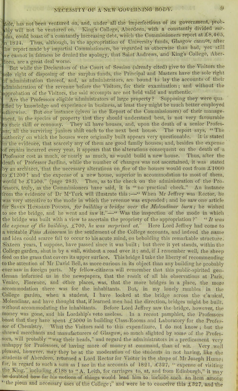! ieht, has not been ventured on, and, under all the imperfections of its government, prob- 1 ibly will not be ventured on. King’s College, Aberdeen, with a constantly divided sur- * tius, could boast of a constantly increasing debt, which the Commissioners report at ,£8,465, n 1824. Thus, although, in the appropriation of University funds, Glasgow cannot, after he report made by impartial Commissioners, be regarded as otherwise than bad, yet still ve cannot in fairness be denied the apology, that Saint Andrews, and King’s College, Aber- ieen, re a great deal worse. But while the Declarators of the Court of Session (already cited) give to the Visitors the ;ole right of disposing of the surplus funds, the Principal and Masters have the sole right )f administration thereof, and, as administrators, are bound to lay the accounts of their idlninistration of the revenue before the Visitors, for their examination ; and without the ipprobation of the Visitors, the -said accompts are not held valid and authentic. Are the Professors eligible administrators of large property? Supposing they were qua- ified by knowledge and experience in business, at least they might be much better employed otherwise. But one instance (given in the Report of the Commissioners) of their manage- ment, in the species of property that they should understand best, is not very favourable to their skill or economy. They all have houses, and, upon the death of a senior Profes- sor, all the surviving juniors shift each to the next best house. The report says, “ The authority on which the houses were originally built appears very questionable. It is stated in the evidence, that scarcely any of them are good family houses; and, besides the expense of repairs incurred every year, it appears that the alterations consequent on the death of a Professor cost as much, or nearly as much, as would build a new house. Thus, after the death of Professor Jardine, while the number of changes was not ascertained, it was slated by an architect, that the necessary alterations on five of the houses would cost from £1000 to £1200 ! and the expense of a new bouse, superior in accommodation to most of them, would be £1500.” (page 283). Then, as to the check on the administration of the Pro- fessors, truly, as the Commissioners have said, it is “ no practical check,” An instance from the evidence of Dr M‘Turk will illustrate this :—“ When Mr Jeffrey was Rector, he was very attentive to the mode in which the revenue was expended ; and he saw one article for Seven Hondued Pounds, for building a bridge over the Molendinar burn; he wished to see the bridge, and he went and saw it.”—“ Was the inspection of the mode in which the bridge was built with a view to ascertain the propriety of the appropriation ?” “ It was the expense of the building, £700, he was surprised at. Here Lord Jeffrey had come to a veritable Pons Asinorum in the settlement of the College accounts, and indeed the name and idea could scarce fail to occur to his acute mind, on beholding this remarkable structure. Sixteen years, I suppose, have passed since it was built; but there it yet stands, within the College garden, shut in by a wall, without a road over it; and, if I remember well, the sheep feed on the grass that covers its upper surface. This bridge I take the liberty of recommending to the attention of Mr David Bell, as more curious in its object than any building he probably ever saw in foreign parts. My fellow-citizens will remember that this public-spirited gen- tleman informed us in the newspapers, that the result of all his observations at Paris, Venice, Florence, and other places, was, that the more bridges in a place, the more accommodation there was for the inhabitants. But, in my lonely rambles in the College garden, when a student, I have looked at the bridge across the c’assical, Molendinar, and have thought that, if learned men had the direction, bridges might be built, without accommodating the inhabitants. Before Lord Jeffrey saw the bridge, however, the money was gone, and his Lordship’s veto useless. In a recent pamphlet, the Professors boast that they have spent £5000 in building Class-Rooms and Laboratory for the Profe.s- sor of Chemistry. What the Visitors said to th’is expenditure, I do not know ; but the shrewd merchants and manufacturers of Glasgow, so much slighted by some of the Profes- sors, will probably “wag their lieads, and regard the adniinistrators in a predicament very unhappy for Profes.sors, of having more of money at command, than of wit. Very well jiloased, however, may they be at the moderation of the students in not having, like the students of Aberdeen, returned a Lord Rector for Visitor in the shape of Dir Joseph Hume; lor, ill regard to such a sum as I see in the accounts of 1821, .£327, “ expense of visiting the King,” including £188 to “A. Leith, for carriages to, at, and from Edinburgh,” it may be doubted how far his notions of things would lead him to include such an item among “the pious and necessary uses of the College and were he to conceive this £327, and the