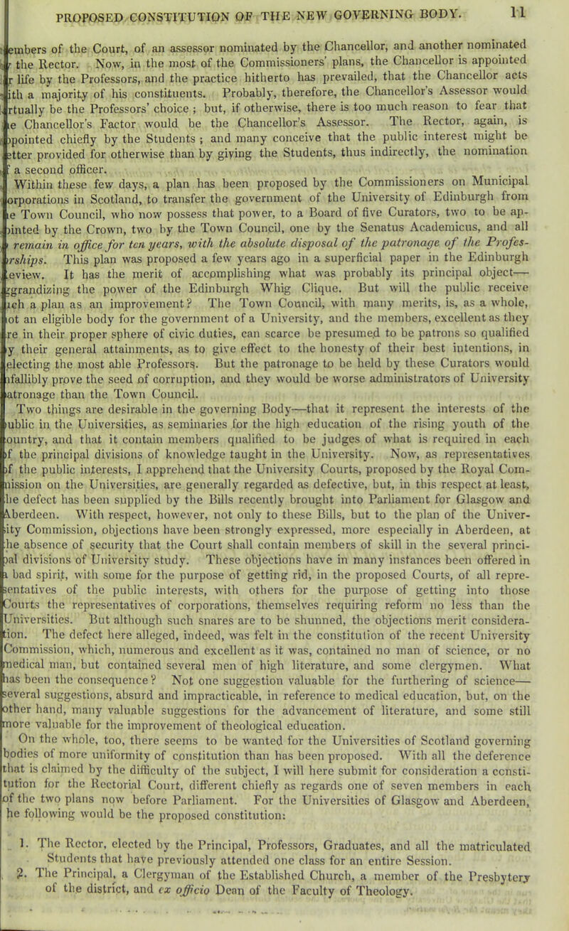 n embers of the Court, of an assessor nominated by the Chancellor, and another nominated r the Hector. Now, in the most of the Commissioners’ plans, the Chancellor is appointed f life by the Professors, and the practice hitherto has prevailed, that the Chancellor acts ith a majority of his constituents. Probably, therefore, the Chancellor’s Assessor would rtually be the Professors’ choice ; but, if otherwise, there is too much reason to fear that le Chancellor’s Factor would be the Chancellor’s Assessor. The Rector, again, is )pointed chiefly by the Students ; and many conceive that the public interest might be itter provided for otherwise than by giying the Students, thus indirectly, the nomination ' a second oflicer. Within these few days, a plan has been proposed by the Commissioners on Municipal orporations in Scotland, to transfer the government of the University of Edinburgh from le Town Council, who now possess that power, to a Board of five Curators, two to be ap- )inted by the Crown, two by the Town Council, one by the Senatus Acaderaicus, and all remain in office for ten years, with the absolute disposal of the patronage of the Profes- irships. This plan was proposed a few years ago in a superficial paper in the Edinburgh .eview. It has the merit of accomplishing what was probably its principal object— jgrandizing the power of the Edinburgh Whig Clique. But will the public receive ich a plan as an improvement ? The Town Council, with many merits, is, as a whole, ot an eligible body for the government of a University, and the members, excellent as they re in their proper sphere of civic duties, can scarce be presumed to be patrons so qualified ly their general attainments, as to give eflfect to the honesty of their best intentions, in electing the most able Professors. But the patronage to be held by these Curators would ifallibly prove the seed of corruption, and they would be worse administrators of University atronage than the Town Council. Two things are desirable in the governing Body—that it represent the interests of the lublic in the Universities, as seminaries for the high education of the rising youth of the ountry, and that it contain members qualified to be judges of what is required in each if the principal divisions of knowledge taught in the University. Now, as representatives )f the public interests, I apprehend that the University Courts, proposed by the Royal Com- nission on the Universities, are generally regarded as defective, but, in this respect at least, he defect has been supplied by the Bills recently brought into Parliament for Glasgow and ^.berdeen. With respect, however, not only to these Bills, but to the plan of the Univer- iity Commission, objections have been strongly expressed, more especially in Aberdeen, at he absence of security that the Court shall contain members of skill in the several princi- )al divisions of University study. These objections have in many instances been offered in 1 bad spirit, with some for the purpose of getting rid, in the proposed Courts, of all repre- ientatives of the public interests, with others for the purpose of getting into those Courts the representatives of corporations, themselves requiring reform no less than the Universities. But although such snares are to be shunned, the objections merit considera- tion. The defect here alleged, indeed, was felt in the constitution of the recent University Commission, which, numerous and excellent as it was, contained no man of science, or no medical man, but contained several men of high literature, and some clergymen. What has been the consequence ? Not one suggestion valuable for the furthering of science— several suggestions, absurd and impracticable, in reference to medical education, but, on the other hand, many valuable suggestions for the advancement of literature, and some still more valuable for the improvement of theological education. On the whole, too, there seems to be wanted for the Universities of Scotland governing bodies of more uniformity of constitution than has been proposed. With all the deference that is claimed by the difficulty of the subject, I will here submit for consideration a consti- tution for the Rectorial Court, different chiefly as regards one of seven members in each of the two plans now before Parliament. For the Universities of Glasgow and Aberdeen, he following would be the proposed constitution: 1. The Rector, elected by the Principal, Professors, Graduates, and all the matriculated Students that have previously attended one class for an entire Session. ?. The Principal, a Clergyman of the Established Church, a member of the Presbytery of the district, and cx officio Dean of the Faculty of Theology.