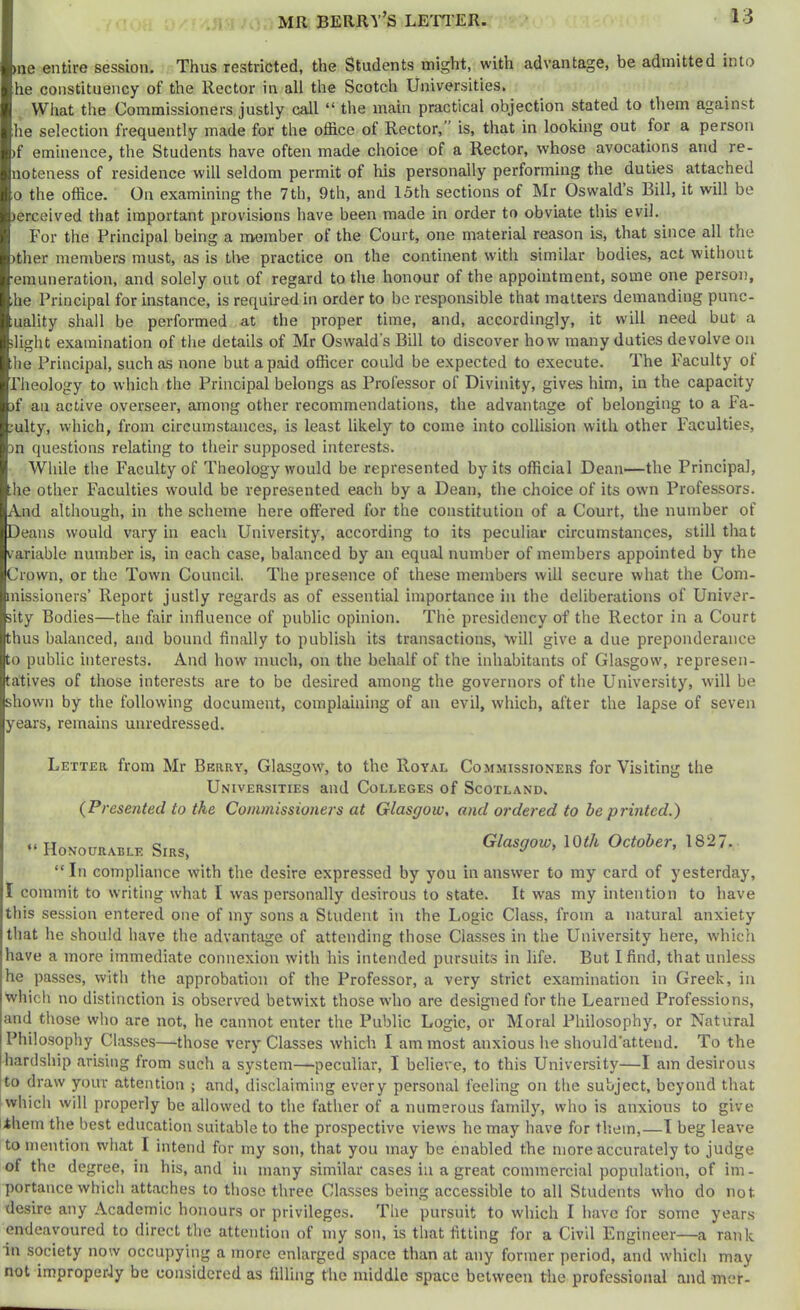 >ne entire session. Thus restricted, the Students might, with advantage, be admitted into he constituency of the Rector in all the Scotch Universities. What the Commissioners justly call “ the main practical objection stated to them against he selection frequently made for the office of Rector,” is, that in looking out for a person )f eminence, the Students have often made choice of a Rector, whose avocations and re- noteness of residence will seldom permit of his personally performing the duties attached 0 the office. On examining the 7th, 9th, and 15th sections of Mr Oswald’s Bill, it will be )erceived that important provisions have been made in order to obviate this evil. For the Principal being a naomber of the Court, one material reason is, that since all the )ther members must, as is the practice on the continent with similar bodies, act witliout •emuneration, and solely out of regard to the honour of the appointment, some one person, .he Principal for instance, is required in order to be responsible that matters demanding punc- luality shall be performed at the proper time, and, accordingly, it will need but a slight examination of the details of Mr Oswald’s Bill to discover how many duties devolve on he Principal, such as none but a paid officer could be expected to execute. The Faculty of rheology to which the Principal belongs as Professor of Divinity, gives him, in the capacity )f an active overseer, among other recommendations, the advantage of belonging to a Fa- mily, which, from circumstances, is least likely to come into collision with other Faculties, m questions relating to their supposed interests. While the Faculty of Theology would be represented by its official Dean—the Principal, he other Faculties would be represented each by a Dean, the choice of its own Professors. And although, in the scheme here offered for the constitution of a Court, the number of Deans would vary in each University, according to its peculiar circumstances, still that variable number is, in each case, balanced by an equal number of members appointed by the Crown, or the Town Council. The presence of these members will secure what the Com- missioners’ Report justly regards as of essential importance in the deliberations of Univer- sity Bodies—the fair influence of public opinion. The presidency of the Rector in a Court thus balanced, and bound finally to publish its transactions, will give a due preponderance to public interests. And how much, on the behalf of the inhabitants of Glasgow, represen- tatives of those interests are to be desired among the governors of the University, will be shown by the following document, complaining of an evil, which, after the lapse of seven years, remains unredressed. Letter from Mr Berry, Glasgow, to the Royal Commissioners for Visiting the Universities and Colleges of Scotland. {Presented to the Commissioners at Glasgow, and ordered to he prvitcd.) “ Honourable Sirs, Glasgow, \0th October, 1827. “In compliance with the desire expressed by you in answer to my card of yesterday, I commit to writing what I was personally desirous to state. It was my intention to have this session entered one of my sons a Student in the Logic Class, from a natural anxiety that he should have the advantage of attending those Classes in the University here, which have a more immediate connexion with his intended pursuits in life. But I find, that unless he passes, with the approbation of the Professor, a very strict examination in Greek, in whicli no distinction is observed betwixt those who are designed for the Learned Professions, |and those who are not, he cannot enter the Public Logic, or Moral Philosophy, or Natural Philosophy Classes—those very Classes which I am most anxious he should'attend. To the hardship arising from such a system—peculiar, I believe, to this University—I am desirous [to draw your attention ; and, disclaiming every personal feeling on the subject, beyond that which will properly be allowed to the father of a numerous family, who is anxious to give ihem the best education suitable to the prospective views he may have for them,—I beg leave to mention what I intend for my son, that you may be enabled the more accurately to judge of the degree, in his, and in many similar cases in a great commercial population, of im - portance which attaches to those three Classes being accessible to all Students who do not desire any Academic honours or privileges. The pursuit to which I have for some years endeavoured to direct the attention of my son, is that fitting for a Civil Engineer—a rank in society now occupying a more enlarged space than at any former yieriod, and which may not improperly be considered as filling the middle space between the professional and mer-