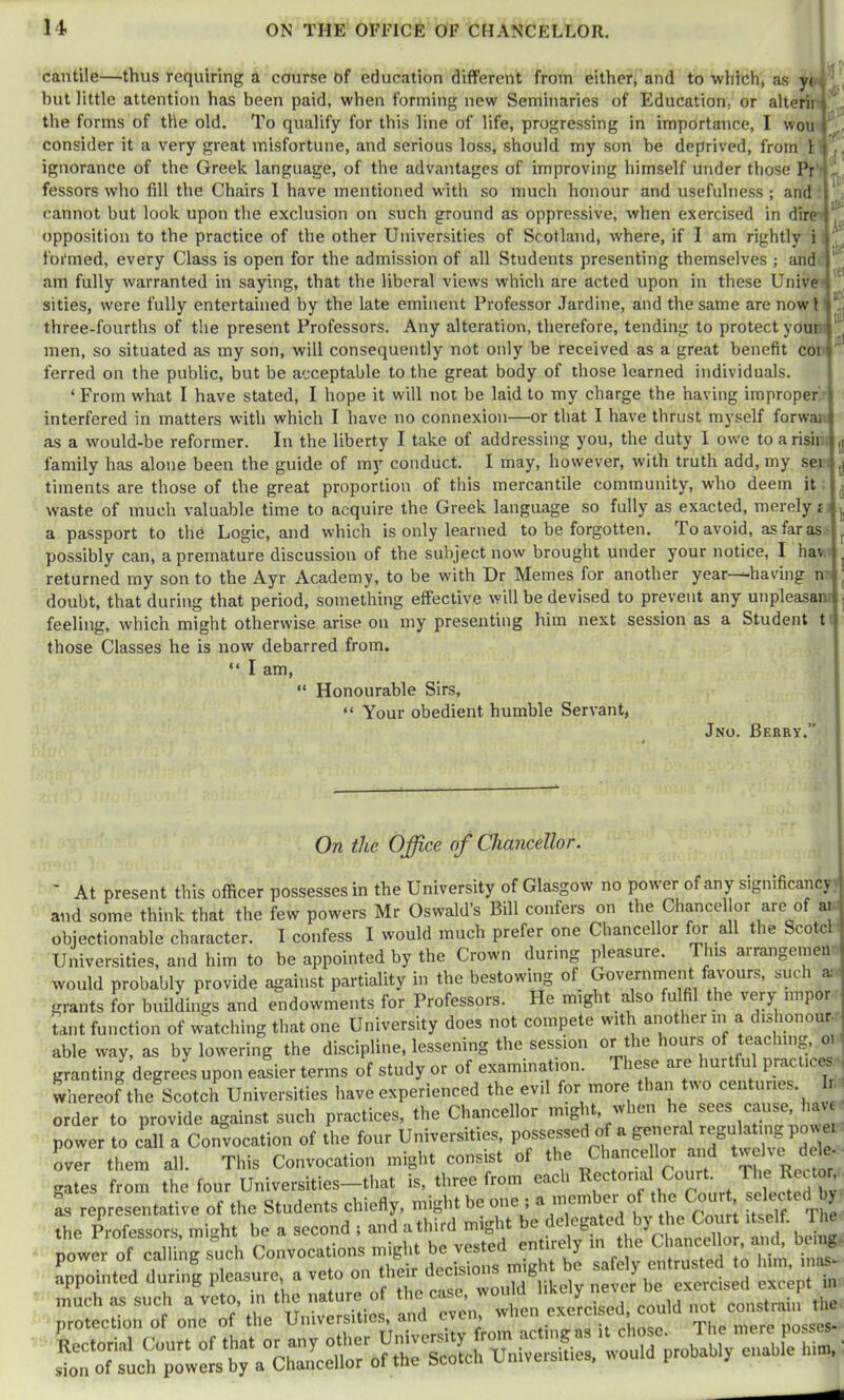 cantile—thus requiring a course of education different from either* and to which* as yc , ^ but little attentiou has been paid, when forming new Seminaries of Education, or alterii the forms of the old. To qualify for this line of life, progressing in importance, I wou consider it a very great misfortune, and serious loss, should my son be deprived, from i | ignorance of the Greek language, of the advantages of improving himself under those Pr fessors who fill the Chairs I have mentioned with so much honour and usefulness ; and ' * cannot but look upon the exclusion on such ground as oppressive, when exercised in dire ^ opposition to the practice of the other Universities of Scotland* where, if I am rightly i formed, every Class is open for the admission of all Students presenting themselves ; and am fully warranted in saying, that the liberal views which are acted upon in these Unive sities, were fully entertained by the late eminent Professor Jardine, and the same are now I three-fourths of the present Professors. Any alteration, therefore, tending to protect your men, so situated as my son, will consequently not only be received as a great benefit coi ferred on the public, but be acceptable to the great body of those learned individuals. ‘ From what I have stated, I hope it will not be laid to my charge the having improper » interfered in matters with which I have no connexion—or that I have thrust myself forwai as a would-be reformer. In the liberty I take of addressing you, the duty I owe to arish family has alone been the guide of mj' conduct. I may, however, with truth add, my sei tiinents are those of the great proportion of this mercantile community, who deem it waste of much valuable time to acquire the Greek language so fully as exacted, merely i a passport to thC Logic, and which is only learned to be forgotten. To avoid, as far as possibly can, a premature discussion of the subject now brought under your notice, I hav returned my son to the Ayr Academy, to be with Dr Memes for another year “having n doubt, that during that period, something effective will be devised to prevent any unpleasar. feeling, which might otherwise arise on my presenting him next session as a Student t I those Classes he is now debarred from. I am, “ Honourable Sirs, “ Your obedient humble Servant, Jno. Berry. On the Office of Chancellor. ' At present this officer possesses in the University of Glasgow no power of any sigmficancy j and some think that the few powers Mr Oswald’s Bill confers on the Chancel or are of ai , objectionable character. I confess I would much prefer one Chancellor for all the Scotcl Universities, and him to be appointed by the Crown during pleasure. This arrangeraen I would probably provide against partiality in the bestowing of Government faA-ours, such a: ^ grants for buildings and endowments for Professors. He might also fulfil the very iinpor ^ tant function of watching that one University does not compete with another in a dishonour - able way, as by lowering the discipline, lessening the session or the hours of teaching, o granting degrees upon eiSier terms of study or of examination. These are hurtful practices wliereof the Scotch Universities have experienced the evil for more than tiio centuries. r order to provide against such practices, the Chancellor might, when he sees cause, hau power to cdl a Convocation of the four Universities, possessed of a general regulating power over them all. This Convocation ntight consist of the Chance lor a,rf «w ve d ,e. gates from the four Universities-that is, three from each Rectortal Court The Recto , I, representative of the Students chiefly, might be one ; a '5“ 1 nlT/'TIte the P^rofesso.., might he a -ond t and ^'fyt liX'nX ant be^ power of cailtng such ^ ht be safely entrusted to him, inas- appotnted during pleasure, a ve o on ““ „ever be exercised except in rotLrotmte-tdt^u'rSetrd'^^^^^