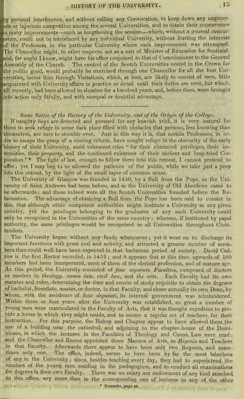 HISTORY OF THE UNIVERSITY. )y personal interference, and without calling any Convocation, to keep down any ungener- )ils or injurious competition among the several Universities, and to obtain their concurrence n many improvements—^such as lengthening the session—which, without a general concur- ■ence, could not be introduced by any individual University, without hurting the interests of the Professors in the particular University where such improvement was attempted. The Chancellor might, in other respects, act as a sort of Minister of Education for Scotland, and, for aught I know, might have his office conjoined to that of Commissioner to the General Assembly of the Church. The control of the Scotch Universities vested in the Crown for the public good, would probably be exercised through one Chancellor for all the four Uni- versities, better than through Visitations, w'hich, at best, are likely to consist of men, little acquainted with University affairs in practice or detail until their duties are over, but which, till recently, had been allowed to slumber for a hundred years, and, before then, were brought into action only fitfully, and with unequal or doubtful advantage. Some Notice, of the History of the University, and of the Origin of the College. If naughty boys are detected and pursued for any knavish trick, it is very natural for them to seek refuge in some dark place filled with obstacles that persons, less knowing than themselves, are sure to stumble over. .lust in this way it is, that certain Professors, in or- der to escape the grasp of a coming reform, have sought refuge in the obscurity of the early history of their University, amid vehement cries “ for their chartered privileges, their im- munities, their property, and the continued existence of their ancient and long-tried Cor- poration !”* The light of law', enough to follow them into this retreat, I cannot pretend to offer; yet I may beg to be allowed the patience of the public, while we take just a peep into this retreat, by the light of the small taper of common sense. The University of Glasgow was founded in 1450, by a Bull from the Pope, as the Uni- versity of Saint Andrews had been before, and as the University of Old Aberdeen came to be afterwards; and these indeed were all the Scotch Universities founded before the Re- formation. The advantage of obtaining a Bull from the Pope has been said to consist in this, that although other competent authorities might institute a University m any given country, yet the privileges belonging to the graduates of any such University could only be recognised in the Universities of the same country; whereas, if instituted by papal authority, the same privileges would be recognised in all Universities throughout Chris- tendom. The University began without any funds whatsoever ; yet it went on to discharge its important functions with great zeal and activity, and attracted a greater number of mem- bers than could w'ell have been expected in that barbarous period of society. David Cad- zow' is the first Rector recorded, in 1452 ; and it appears that at this time upw'ards of 100 members had been incorporated, most of them of the clerical profession, and of mature age. At this period, the University consisted of four separate Faculties, composed of doctors or masters in theology, canon law, civil laic, and the arts. Each Faculty had its own statutes and rules, determining the time and course of study requisite to obtain the degrees of bachelor, licentiate, master, or doctor, in that Faculty, and chose annually its own Dean, by whom, with the assistance of four deputati, its internal government was administered. Within three or four years after the University was established, so great a number of young men were matriculated in the Faculty of Arts, that it was thought expedient to pro- vide a house in which they might reside, and to secure a regular set of teachers for their instruction. For this purpose, the Bishop and Chapter appear to have allow'ed them the use of a building near the cathedral, and adjoining to the chapter-house of the Domi- nicans, in which tlie lectures in the Faculties of Theology and Canon Law were read; and the Chancellor and Rector appointed three Masters of Arts, as Regents and Teachers in that Faculty. Afterwards there appear to have been only two Regents, and some- times only one. The office, indeed, seems to have been by far the most laborious of any in the University; since, besides teaching every day, they had to superintend the conduct of the young men residing in the pa?dagogium, and to conduct all examinations for degrees in their own Faculty. There was no salary nor endowment of any kind attached to this office, any more than to the corresponding one of lecturer in any of the other > ‘ - , * Reroarks, page He.