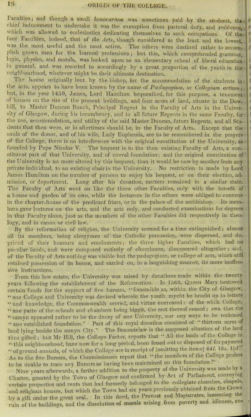 Jt> I acuities; and though a small honorarium was sometimes paid by the students, the (hief inducement to undertake it was the exemption from pastoral duty, and residence, which was allowed to ecclesiastics dedicating themselves to such occupations. Of the lour Faculties, indeed, that of the Arts, though considered as the least and the lowest, was the most useful and the most active. The others were destined rather to accom- plish grown men for the learned professions ; but tliKs, which comprehended grammar, logic, physics, and morals, was looked irpon as an elementary school of liberal education in general, and was resorted to accordingly by a great proportion of the youth in the neighbourhood, whatever might be their ultimate destination. The house originally lent by the bishop, for the accommodation of the students in the arts, appears to have been known by the name of Paedagogium, or Collegium artium; hut, in the year 1459, James, Lord Hamilton bequeathed, for this purpose, a tenement of houses on the site of the present buildings, and four acres of land, situate in the Dow- liill, to Master Duncan Bunch, Principal Regent in the Faculty of Arts in the Univer- sity of Glasgow, during his incumbency, and to all future Regents in the same Faculty, for the use, accommodation, and utility of the said Master Duncan, future Regents, and all Stu- dents that then were, or in aftertimes should be, in the Faculty of Arts. Except that the souls of the donor, and of his wife. Lady Eupheinia, are to be remembered in the prayers of the College, there is no interference with the original constitution of the Univ'ersity, as founded by Pope Nicolas V. The bequest is to the then existing Faculty of Arts, a con- stituent part of that University, and of coeval foundation; and the original constitution of the University is no more altered by this bequest, than it would be now by another from any private individual, to an existing chair in the University. No restriction is made by Lord .Tames Hamilton on the number of persons to enjoy his bequest, or on their election, .ad- mission, or deportment. Long after his donation, matters remained in a similar state. The Faculty of Arts went on like the three other Faculties, only wdth the benefit of a house and garden of its own, while the lecturers in the others were obliged to convene in the chapter-house of the predicant friars, or in the palace of the archbishop. Its mem- bers gave lectures on the arts, and the arts only, and conducted examinations for degrees in that Faculty alone, just as the members of the other Faculties did respectively in theo- logy, and in canon or civil law'. By the reformation of religion, the University seemed for a time extinguished; almost all its members, being clergymen of the Catholic persuasion, were dispersed, and de- prived of their honours and emoluments; the three higher Faculties, which had no peculiar funds, and were composed entirely of churchmen, disappeared altogether; and, of the Faculty of Arts nothing was visible but the paedagogium, or college of arts, which still retained possession of its house, and carried on, in a languishing manner, its more inoffen- sive instructions. From this low estate, the University was raised by donations made within the twenty years following the establishment of the Reformation. In lo63. Queen Mary bestowed certain funds for the support of five bursars, “forasmikle as, w'ithin the City of Glasgow, “ ane College and University was devised wherein the youth mycht be brocht up in letters “ and knawledge, the Commonwealth served, and virtue encreased: of the w'hilk College, “ ane parte of the schools and chambers being biggit, tlie rest thereof ceased ; swa that the “ samyn appeared rather to be the decay of ane University, nor ony w'ays to be reckoned “ ane established foundation.” Part of this royal donation consisted of^ thirteen acres of land lying beside the samyn City.” The Broomielaw is the supposed situation ot the land thus gifted ; but Mr Hill, the College Factor, reports that “ All the lands of the College in “ this neighbourhood, have now for a long period, been feued out or disposed of for payment “ of ground-annuals, of which the College are in receipt of [omitting the items] 64/. I3s. \^d. As to the five Bursars, the Commissioners report that “ the members of the College profess to be unable to trace any Bursars as having been maintained on this foundation ! Nine years afterwards, a farther addition to the property of the University was made by a Charter, granted by the Town of Glasgow and confirmed by Act of Parliament, conveying certain properties and rents that had formerly belonged to the collegiate churche.s cRapels, mid religious liouses, but which the Town had six years previously obtained from the Crown by a gift under the great seal. In this deed, the Provost and Magistrates, Hmentiiig the ruin of the buildings, and the dissolution of morals arising from poverty and idleness, en- I I? i 8 ii i i P I c ( ( t I i I ! 1