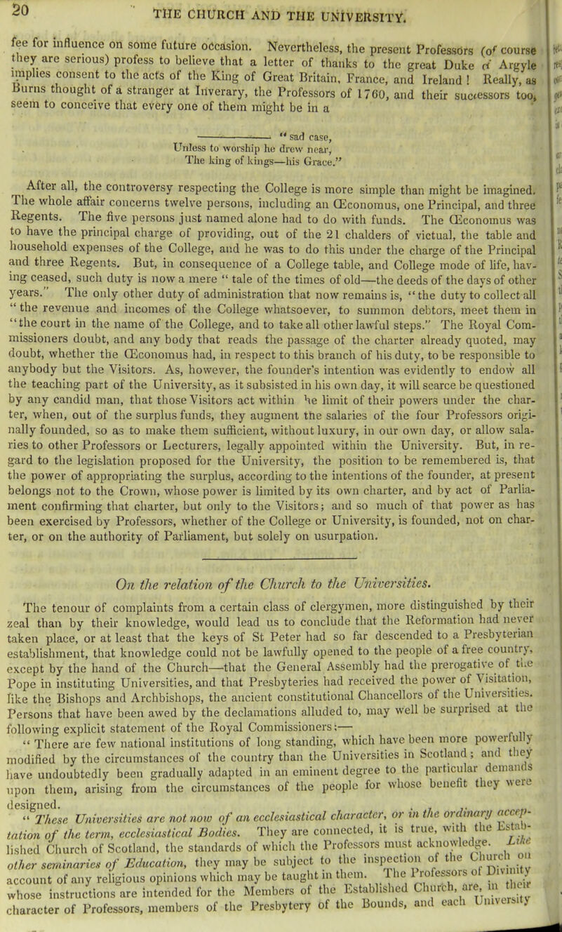 THE CHURCH AND THE UNIVERSITY. fee for influence on some future oecasion. Nevertheless, the present Professors (of course tliey are serious) profess to believe that a letter of thanks to the great Duke ci Argyle implies consent to the acts of the King of Great Britain, France, and Ireland ! Really, as Burns thought of a stranger at Iriverary, the Professors of 17G0, and their successors too^ seem to conceive that every one of them might be in a —  sad case, Unless to worship he drew near, The king of kings—his Grace.” After all, the controversy respecting the College is more simple than might be imagined. The whole affair concerns twelve persons, including an CEconomus, one Principal, and three Regents. The five persons just named alone had to do with funds. The GEconoinus was to have the principal charge of providing, out of the 21 chalders of victual, the table and household expenses of the College, and he was to do this under the charge of the Principal and three Regents. But, in consequence of a College table, and College mode of life, hav- ing ceased, such duty is now a mere “ tale of the times of old—the deeds of the days of other years. The only other duty of administration that now remains is, “the duty to collect all “ the revenue and incomes of the College whatsoever, to summon debtors, meet them in “the court in the name of the College, and to take all other lawful steps.” The Royal Com- missioners doubt, and any body that reads the passage of the charter already quoted, may doubt, whether the CEconomus had, in respect to this branch of his duty, to be responsible to anybody but the Visitors. As, however, the founder’s intention was evidently to endow all the teaching part of the University, as it subsisted in his own day, it will scarce be questioned by any candid man, that those Visitors act within he limit of their powers under the char- ter, when, out of the surplus funds, they augment the salaries of the four Professors origi- nally founded, so as to make them sufficient, without luxury, in our own day, or allow sala- ries to other Professors or Lecturers, legally appointed within the University. But, in re- gard to the legislation proposed for the University, the position to be remembered is, that the power of appropriating the surplus, according to the intentions of the founder, at present belongs not to the Crown, whose power is limited by its own charter, and by act of Parlia- ment confirming that charter, but only to the Visitors; and so much of that power as has been exercised by Professors, whether of the College or University, is founded, not on char- ter, or on the authority of Parliament, but solely on usurpation. On the relation of the Church to the Universities. The tenour of complaints from a certain class of clergymen, more distinguished by their zeal than by their knowledge, would lead us to conclude that the Reformation had never taken place, or at least that the keys of St Peter had so far descended to a Presbyterian establishment, that knowledge could not be lawfully opened to the people of a free countrj, except by the hand of the Church—that the General Assembly had the prerogative of ti.c Pope in instituting Universities, and that Presbyteries had received the power of Visitation, like the Bishops and Archbishops, the ancient constitutional Chancellors of the Universities. Persons that have been awed by the declamations alluded to, may well be surprised at the following explicit statement of the Royal Commissioners t^ “ There are few national institutions of long standing, which have been more powerfu y modified by the circumstances of the country than the Universities in Scotland; and they have undoubtedly been gradually adapted in an eminent degree to the particular demam s upon them, arising from the circumstances of the people for whose benefit they weie designed. . , . “ These Universities are not noiv of an ecclesiastical character, or tn the oi dinary ^ f ' tation of the term, ecclesiastical Bodies. They are connected, it is true, ^ lished Church of Scotland, the standards of which the Professors must acknowledge. Line other eeminariee of Education, they may be subject to llie inspectio.i of the VhurcU ou account of any religious opinions which may be taught m tliem. The 1 rofessors whose instructions are intended for the Members of the Established Chore , ’ . character of Professors, members of the Presbytery of the Bounds, and each University