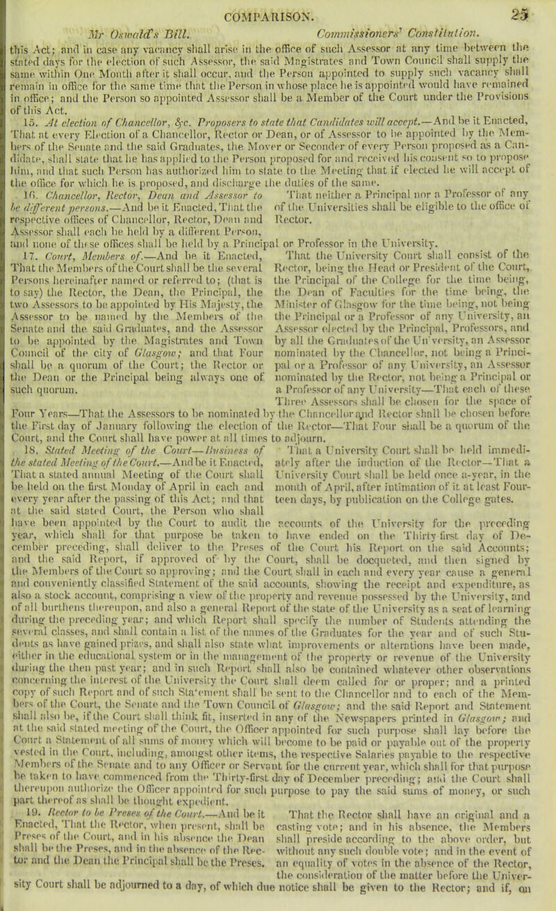 Mr Oswald’s Bill. Commissio7iers' ConsiUnlion. this Act; and in case any vacancy shall arise in the office of sucii Assessor at any time beUvern tlie stated days for liie election of such Assessor, tlie said Magistrates and Town Council shall supply tlie same within One Month after it shall occur, and tlie Person appointed to supply such vacancy shall remain in office for the same time that tlie Person in whose place he is appointed would have remained in office; and the Person so appointed Assessor shall be a Member of the Court under the Provisions of this Act. 15. jH election of Chancellor, fyc. Proposers to state that Candidates will accept.—And be it Enacted, I’liat at every Eh>ction of a Chancellor, Rector or Dean, or of Assessor to lie appointed by the Mem- iiers of the Senate and tlie said Graduates, the. Mover or Seconder of every Person proposed as a Can- didate, shall state that he has applied to the Person proposed for and received his consent so to propose Jiim, and Lliat sucli Person has authorized him to state to the Meeting' that if elected he will accept of the office for which he is proposed, and discliarge ilie duties of the same. H>. Chancellor, Rector, Dean and yJssessor to That neither a Principal nor a Professor of any^ he diff'ei'cnt persons.—And be it Enacted, That the of tlie Universities shall be eligible to the office ot respective offices of Chancellor, Rector, Dean and Rector. Assessor shall each be held Iiy a tliflerent Pcr.«on, :uid none of these offices shall be held by a Principal or Professor in the University. 17. Court, Mejnbers of.—And be it Enacted, That the University Court shall consist of tho That the Members of the Courtsliall be the several Rector, beinir the Head or President of the Court, Persons iiereinafier named or referred to; (that is to say) the Rector, the Dean, the Principal, the two Assessors to be appointed by His Majesty, the Assessor to be named by the Members of tlie Senate and the said Graduates, and the As.sessor to be apiminted by the Magistrates and Town the Principal of the College for the time being, tlie Dean of Faculties for the time being, the Minister of Glasgow for the time being, not being the Principal or a Professor of any University, an Assessor elected by the Principal, Professors, ami by all the Graduates of the Un versity, an Assessor nominated by the Chancellor, not being a Princi- pal or a Professor of any University, an Assessor nominated by the Rector, not being a Princi|)al or a Professor of any Ihiiversity—That each of these Three Assessors shall be chosen for the space of Four Years—That the Assessors to be nominated by the Clinncelluriyid Rector shall be chosen before the First day of .lanuary following the election of the Rector—That Four sliall Ire a ciuorum of the Court, and the Court shall have power at all times to adjourn. is. Stated Mcciino- of the Court—Uvsiness of ' 'I'liat a Univeraity Court shall be held immedi- the stated Meeting of the Court.—And be it Enacted, ately after the induction of the Rector—That a Council of the city of Glasgo^v; and that Four shall be a quorum of the Court; the Rector or the Dean or the Principal being always one of such quorum. University Court shall be held once a-year, in the month of April, after intimation of it at least Four- teen days, by publication on the College gates. That a stated annual Meeting of the Court shall be held on the first Monday of April in each and every year after the piussing of this Act; and that at the said statid Court, the Person who shall have been appointed by the Court to audit the nccounts of the University for the preceding year, which shall for that purpose be taken to have ended on the Thirty fii-st day of De- cember preceding, shall didiv-er to the Preses of the Court his Rejiort on the said Accounts; and the said Report, if approved of by the Court, shall be doequeted, and then signed by the Members of the Court so ajiproving; and the Court shall in each and every year cause a general and conveniently classified Statement of the said accounts, showing the receipt and expenditure, as also a stock account, comprising a view of the i>roperty and revenue possessed by the University, and of all biirtliens thereupon, and also a geiu'ral Report of the state of the University as a seat of learning during the preceding year; and which Report shall specify the number of Students attending the several classes, and shall contain a list of the names of the Graduates for the. year and of such Stu- dents as liave gained prizes, and shall also state what improvements or alterations have been made, <Mlher in the educational system or in the management of I lie property or revenue of the University^ during the then past year; and in such Report shall also be contained whatever other observations concerning the interest of the University the Court shall deem called for or proper; and a printed copy of such Report and of such Stahmient shall be sent to the Chancellor and to each of the Mem- bers of the Court, the Senate and the Town Council of Glasgow; and the said Report and Statement shall tilso be, if the Court shall think fit, inserted in any of the Newspapers printed in Glasgow; and at the said slated meeting ot the Court, the Officer appointed for such purpose shall lay bid’ore the Court a Statement of all sums of moiu'y which will become to be paid or payable out of the properly’' vested in the Court, including, amongst other items, the respective Salaries payable to the respective Members of the Senate and to any Officer or Servant for the cum’iit year, w'liicli shall for thatpurjuise be taken to have commenced from the Thirty-first day’ of December preceding; and the Court shall liiereiqion aulhori/.i' the Officer appointi’d for such purpose to pay the said sums of money, or such part thereof ns shall be. thought expedient. 19. Rector to he Preses of the Court.—And be it Enacted, That the Rector, when present, shall be Pre.ses of the Court, and in his absence the Dean shall be the Prese.s, and in the absence of the Rec- tor and the Dean the Principal shall be the Preses. That the Hector shall have, an original and a casting vote; and in his absence, the Members shall preside according to the above order, but without any such double vote; and in the event of an equality of voti’s in the absence of the Rector, . , the coiKsiileration of the matter before the Univer- sity Court sliall be adjounied to a day, of which due notice shall be given to the Rector; and if, oil