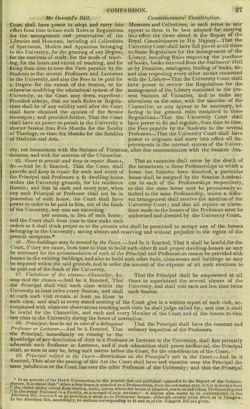 Mr Oswald's Bill. Commissioners^ Constitution. Court shall liave power to adopt and carry into effect from time to time such Rules or Regulations for tlie management and preservation of the Libraries and Museums, including ail Collections of Specimens, Models and Apparatus belonging to the University, for the granting of any Degree, for the curricula of study, for the mode of teach- ing, for the hours and extent of teaching, and for fixing from time to time the Fees payable by the Students to the several Professors and Lecturers in the University, and also the Fees to be paid for a Degree for the extent of the Session, or for otherwise modifying the educational system of the University, as the Court may deem expedient: Provided always, that no such Rules or Regula- tions shall be of any validity until after the Court shall have obtained the opinion of the Senate thereupon; and provided further, Tliat the Court shall have no power to permit in the University a shorter Session tlian Five Months for the faculty of Theology, or than Six Months for the faculties of Medicine and Arts, provemeiits in the internal system of the Univer- sity, not inconsistent with the Statutes of Visitation, after due communication with the Senatus Aca- demicus, and with the sanction of the Chancellor, Museums and Collections, in such terms as mar appear to them to be best adapted for canyuig into effect the views stated in the Report of the Royal Commissioners to His Majesty—That the University Court shall have full power at all times to frame Regulations for the management of the Library, including Rules respecting the purchase of books, books received from the Stationers’ Hall or by Donation, catalogues, binding of books, &C; and also respecting every other matter connected with the Library—That the University Court shall have power to review the Regulations for the management of the Library contained in the pre- sent Statutes of Visitation, and to make any alterations on tlie same, with the sanction of the Chancellor, as may appear to be necessary, ad- hering to the general rules contained in these Regulations—That the University Court shall have power to fix and regulate, from time to time, the Fees payable by the Students to the several Professors—That the University Court shall have power to originate and carry into effect all im- 25, Court to provide and keep in repair Hotises, ifc.—And be it Enacted, That the Court shall j3rovide and keep in repair for each and eveiy of the Principal and Professors a fit dwelling-house within the University grounds, for his residence tlierein; and that in each and every year, when any such Principal or Professor shall not be in possession of such house, the Court shall have power to order to be paid to him, out of the funds of the University, any sum not exceeding per annum, in lieu of such house; and the Court shall from That as vacancies shall occur by the death of the incumbents in those Professorsliips to wliich a house has hitherto been attaclied, a particular liouse shall be assigned by the Senatus Academi- cus to each of tlie Professorships respectively, so that the same house may be permanently at- tached to the same Professorship, unless a differ- ent arrangement shall receive the sanction of the University Court; and that all repairs or altera- tions made on the houses of the Professors must be authorized and directed by the University Court. time to time make such orders as it sliall tliink proper as to the persons who .shall be permitted to occupy any of the houses belonging to the University; saving always and reserving and without prejudice to the rights of the present occupants.* 2fi. Neto buildings may be erected by the Court.—x\nd be it Enacted, That it shall be lawful for the Court, if they see cause, from time to time to build such otlier fit and proper dwelling-houses as may be necessary for the accommodation of such of the Principal and Professora as cannot be provided with houses in the existing buildings, and also to build such other halls, class-rooms and buildings as may be required within the said grounds, and to order the amount of the expense of all such erections to be paid out of the funds of the University. 27. J isitations of the classes—Chancellor, ^-c. That the Principal shall be empowered at all may visit the classes.—And be it Enacted, That times to superintend the several classes of the the Principal shall visit each class within the University, and shall visit each not less than twice University at least twice every Session, and shall each Session. at each such visit remain at least an Hour in such class, and shall at every stated meeting of the Court give in a written report of such visit, ac- companied with whatever observations touching such visits he shall judge called for; and that it shall be lawful tor the Chancellor, and each and every Member of the Court and of the Senate to visit any class in the University during the hours of instruction. 28. Principal, how to act in case of a delinquent Tliat the Principal shall have the constant and Professor or Lecturer.—And be it Enacted, That ordinary inspection of the Professors. the Principal, immediately on coming to the knowledge of any dereliction of duty in a Professor or Lecturer in the University, shall first privately admonish such Professor or Lecturer, and if such admonition shall prove ineffectual, the Principal sliali, as soon as may be, bring such matter before the Court, for tlie consideration of the Court. 29. Principal subject to the Court—Restrictions on the Principal's vote vi the Court.—And be it Enacted,^ 1 hat after the passing ot this Act the Court shall have and exercise over the Principal the same jurisdiction as the Court lias over the other Pi'ofessors of the University; and that the Principal In nn aevnunt of the Dutch Universities, in the printed (but not published) appendix to the Report of the Commis. ^Kmers. )t is stated that uien a free house is attsched to a Professursliip, tlien the estimated rent of it is deducted from *^00 sterlinij, eucli), unless where the house is attached, not to an individual Professorship, hut Pnvulty, as a reward of loojf services. A similar plan seems to be couteinpUted in the Tn to Professors’ houses, sithouirh several exist there ns in Olusirow. in ine ADerdeen Bill, accordingly, no sections corresponding to 25 and 26 of the Glasgow Bill are given.