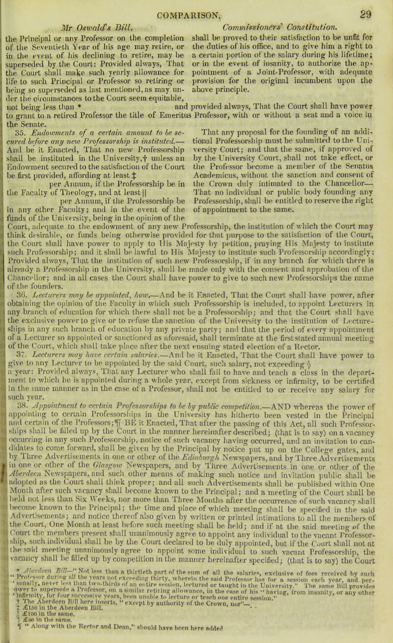 Mr Omvald's Bill^ tlie Principal or any Professor on the completion of the Seventieth Year of his age may retire, or in the event of his declining to retire, may be superseded by the Court; Provided always, That the Court shall make such yearly allowance for life to such Principal or Professor so retiring or being so superseded as last mentioned, as may un- COMPARISON, 29 Commissioner^'' Constitution. shall be proved to their satisfaction to be unfit for the duties of his office, and to give him a right to a certain portion of the salary during his lifetime; or in the event of insanity, to autliorize the ap* pointment of a Joint-Professor, with adequate provision for tlie original incumbent upon the above principle. der the cirouinstanoes to the Court seem equitable, not being less tlian ♦ and provided alwTiys, Tliat the Court shall have power to grant to a retired Professor the title of Emeritus Professor, with or without a seat and a voice in the Senate. That any proposal for tlie founding of an addi-r tional Professorsliip must be submitted to the Uni- versity Court; and that tlie same, if approved of by the University Court, shall not take effect, or the Professor become a member of the Senatiis Academicus, without the sanction and consent of the Crown duly intimated to the Chancellor— That no individual or public body founding any Professorship, shall be entitled to reserve the right of appointment to the same. 35. Endowments of a certain amount to he se- cured before any new Professorship is instituted.— And be. it Enacted, That no new Professorship shall be instituted in the University,f unless an Endowment secured to the satisfaction of the Court be first provided, affording at least $ per Annum, if the Professorship be in the Faculty of Theology, and at least j| jier Annum, if the Professorship be in any other Facidty; and in the event of the funds of the University, being in the opinion of the Court, adequate to the endowment of any new Professorship, the institution of which the Court may think desirable, or funds being othemise provided for that jiurpose to the satisfaction of the Court, the Court shall have power to apply to Mis Majesty by petition, praying Mis Majesty to institute such Professorship; and it shall be lawful to His Majesty to institute such Professorship accordingly: Provided always. That the institution of such new Professorship, if in any branch for which there is already a Professorship in the University, shall be made only with the consent and approbation of the Chancellor; and in all cases the Court shall have power to give to such new Professorships the name of the founders. 36. Lecturers may be appointed, how.—And be it Enacted, That the Court shall have power, after obtaining the opinion of the Faculty in which such Professorship is included, to appoint Lecturei s in any branch (»f education for which there shall not be a Professorshi]); and that the Court shall have the exclusive power to give or to refuse the sanction of the University to the institution of Lecture- ships in any such branch of education by any private party; and that the period of every appointment of a Lecturer so appointed or sanctioned as aforesaid, shall terminate at the first stated annual meeting of the Court, which shall take place after the next ensuing stated election of a Rector. 37. Lecturers may have certain salaries.—And be it Enacted, That the Court shall have power to give to any Lecturer to be appointed by the said Court, sucli salary, not exceeding ^ a year: Provided always, That any Lecturer who shall fail to have and teach a class in the depart- ment to which he is appointed during a whole year, except from sickness or infirmity, to be certified in the same manner as in the case of a Professor, shall not be entitled to or receive any salary for such year. 38. Appointment to certain Professorships to be by public co7npetilion.—AND whereas the power of aj^pointing to cerUiin Professorsliips in the University has hitherto been vested in the Principal and certain of the Professors BE it Enacted, That after the passing of this Act, all such Professor- ships shall be filled up by the Court in the manner hereinafter described; (that is to say) on a vacancy ^ occurring in any such Profe.s.sorship, notice of such vacancy having occurred, and an invitation to can- it|<lidates to come, forward, shall be given by the Principal by notice put up on the College gates, and iX l)y Three Advertisements in one or other of the Edmbtirgh Newspapers, and bv Three Advertisements II in one or other of the Glasgow Newspapers, and by Three Advertisements in one or other of the ■ Newspapers, and such other means of making such notice and invitation public shall be ^adopted as the Court shall think proper; and all such Advertisements shall be published within One j Month after such vacancy shall become known to the Principal ; and a meeting of the Court shall be D held not less than Six eeks, nor more than Three Montlis after the occurrence of such vacancy shall !T* become known to the Principal; the time and place of which meeting shall be specified in the, said -V Advertisements; and notice thereof also given by written or printed intimations to all the members of > the Court, One Month at least before such meeting shall be. held; and if at the said meeting of the MS Court the members present shall unanimously agree to appoint any individual to the vacant Professor- ^ship, such individual shall be by the Court declared to be duly a])pointed, but if the Court shall not at the said meeting unanimously agree to appoint some individual to such vaauic Profes-sorship, the vacancy shall be filled up bv competition in the manner hereinaff.ei- sneeifii.d • otint- ;<s tn env^ rlio rnm-t- ’> • /Iherdeen •t“ Proti'sior 0l '< KOIlHlly *1 up by competition in the manner hereinafter specified; (that is to say) the Court hot (teen Bill ■ Not less than a thirtieth part of tha sum of all the aalaria**, exclnsiva of feea reci ■.■s-or (inriiuf all the yoara not cxccpdinpr thirty, wherein thfi Buid Professor has for a session each y illy, never le.ss than two.thirds of an entire session, lectured or taught in the University. The sanit _qwer to snperBede a I rofessor, on a similar retiring allowance, in the ease of his “ haviug, from insanity, mfirmity for four snccesaive years, heen unable to lecture or teach one entire session ’• t nre Aberdeen Bill here inserts, » except by authority of the Crown, iior— T f Iftnm tiip Ahprnppii lli I ' • • received by such _ ear, and per- sanle Bill provides or any other £t50 in the Aberdeen Bill. £\00 in the same. ) jEso In tlie same. if “ Along with the Bector and Dean, should hare been here added i