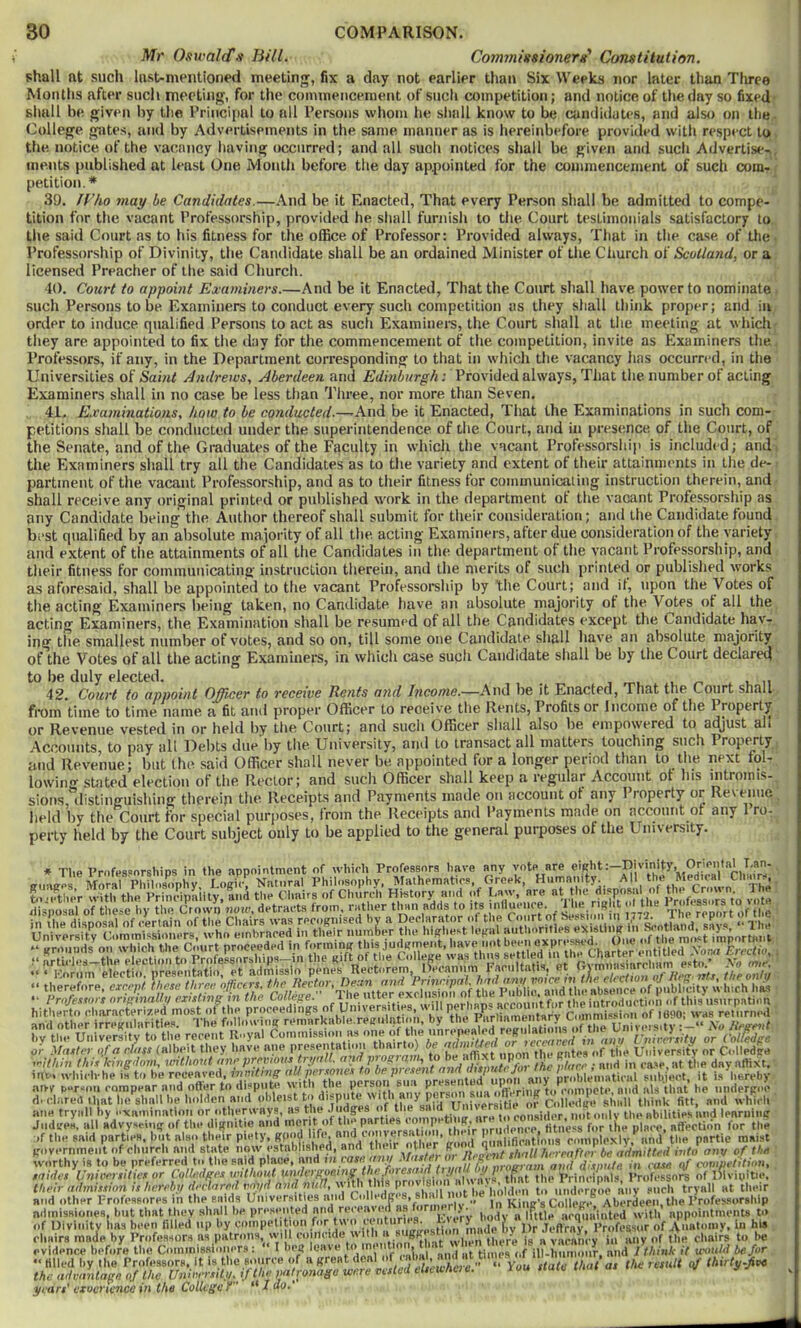 Mr Oswald'ji BUI. ComynUtsionera' Constitution. shall at such last-mentioned meeting, fix a day not earlier than Six Weeks nor later than Tlu^ee Months after such meeting, for the commencement of such competition; and notice of the day so fixed- siiall be given by the Principal to all Persons whom he sliall know to be candidates, and also on the. College g'ates, and by Advertisements in the same manner as is hereinbefore provided witli respect to the notice of the vacancy having occurred; and all such notices shall be given and sucli Advertise- , inents published at least One Month before the day appointed for the commencement of such com- petition.* 30. /f’Ao may be Candidates.—And be it Enacted, That every Person shall be admitted to compe- tition for the vacant Professorship, provided he shall furnish to the Court testimonials satisfactory to the said Court as to his fitness for the office of Professor: Provided always, That in the case of the. Professorship of Divinity, the Candidate shall be an ordained Minister of the Church oi Scotland, or a licensed Preacher of the said Church. 40. Court to appoint Examiners.—And be it Enacted, That the Court shall have power to nominate such Persons to be Examiners to conduct every such competition as they shall think proper; and in order to induce qualified Persons to act as such Examiuei'S, the Court shall at tiie meeting at which they are appointed to fix the day for the commencement of the competition, invite as Examiners the Professors, if any, in the Department corresponding to that in which the vacancy has occurred, in the Universities of Saint Andrews, Aberdeen and Edinburgh: Provided always, Tliat the number of acting Examiners shall in no case be less than Tliree, nor more than Seven. 41. Examinations, how to be conducted.—-And be it Enacted, That the Examinations in such com- petitions shall be conducted under the superintendence of the Court, and in presence of the Court, of the Senate, and of the Graduates of the Faculty in which the vacant Professorsltip is included; and the Examiners shall try all the Candidates as to the variety and extent of their attainments in the de- partment of the vacant Professorship, and as to their fitness for communicating instruction therein, and shall receive any original printed or published work in the department ot the vacant Professorship as any Candidate being the Author thereof shall submit for their consideration; and the Candidate found best qualified by an absolute majority of all tlie acting Examiners, after due consideration of the variety and extent of the attainments of all the Candidates in tlie department of the vacant Professorship, and their fitness for communicating instruction therein, and the merits of such printed or published works as aforesaid, shall be appointed to the vacant Professorship by the Court; and it, upon the Votes of the acting Examiners l)eing taken, no Candidate have an absolute majority ot the Votes of all the acting Examiners, the Examination shall be resumed of all the Candidates except the Candidate hav- ing the smallest number of votes, and so on, till some one Candidate shall have an absolute majority of the Votes of all the acting Examiuei’S, in which case such Candidate shall be by the Court declared to be duly elected. , ■, ,r^. . . v m 42. Court to appoint Officer to receive Rents and Income.—And be it Enacted, That the Court shall from time to time name a fit and proper Officer to receive the Rents, Profits or Income of the Property or Revenue vested in or held by the Court; and such Officer shall also be empowered to adjust all Accounts, to pay all Debts due by the University, and to transact all matters touching such Property and Revenue; but the .said Officer shall never be appointed for a longer period than to the next fol- lowing stated election of the Rector; and such Officer shall keep a regular Account ot his intromis- sions, ilistinguishing therein the Receipts and Payments made on account of any Property or Revenue held by the Court for special purjioses, from the Receipts and Payments made on acconnt of any 1 ro- perty held by the Court subject only to be applied to the general purposes of the University. in University j^rouuds on \v 'Mch tiiis jufi^meiil:, have not been expre-'^sed. One ^*'5* importyiil S;rth, Un vers r reV;nt ta.yk Com.nVssioM «s one of the unrepeated regulations ofJ oi- tLter ^ Have ane presentation thairto) be admiUed or >ece«eed n ii,:\;„o-an,„ -imthnut ane vreviou.i trmll. and proeram, to be affixt upon the gates in anil I’nir.ertity or CoUedpe of tile University or D-lledge aivy person rorapear i di dared that lie shall I... - - , aim tryiill by examination or othervvays, as the Judges oi loe the abilities and learning JudireH, Hll idvyseinij of tin. dijjnitio and merit of tim ^ . I? _ ^ _i. * l^_i. 1 Iln.a. i.ot-nVstifiha/l mV^llfirntinns rmnplexly,'*and’the_ partie maist ndinissiones, but tliat they shall he pre.senten liodv a little arqlia’iiited with’ appointments to of Divitiity has been filled up by cmnpeti [on of Aimtomy. in his rliHira made by Profeasora ns patrons, will when there is a varanry ia luiy of the chairs to he evidence before the Commissioners : I bei» leave to im nt , times of ill-hurimur, and / IhitiJc if trouid be for - Hlled by the Professors, It that a, the result of thirty.fisc the advnnlaae of the Unieer.tily. if the patronasa were res years’ eiocrience in the College f “ I do.’