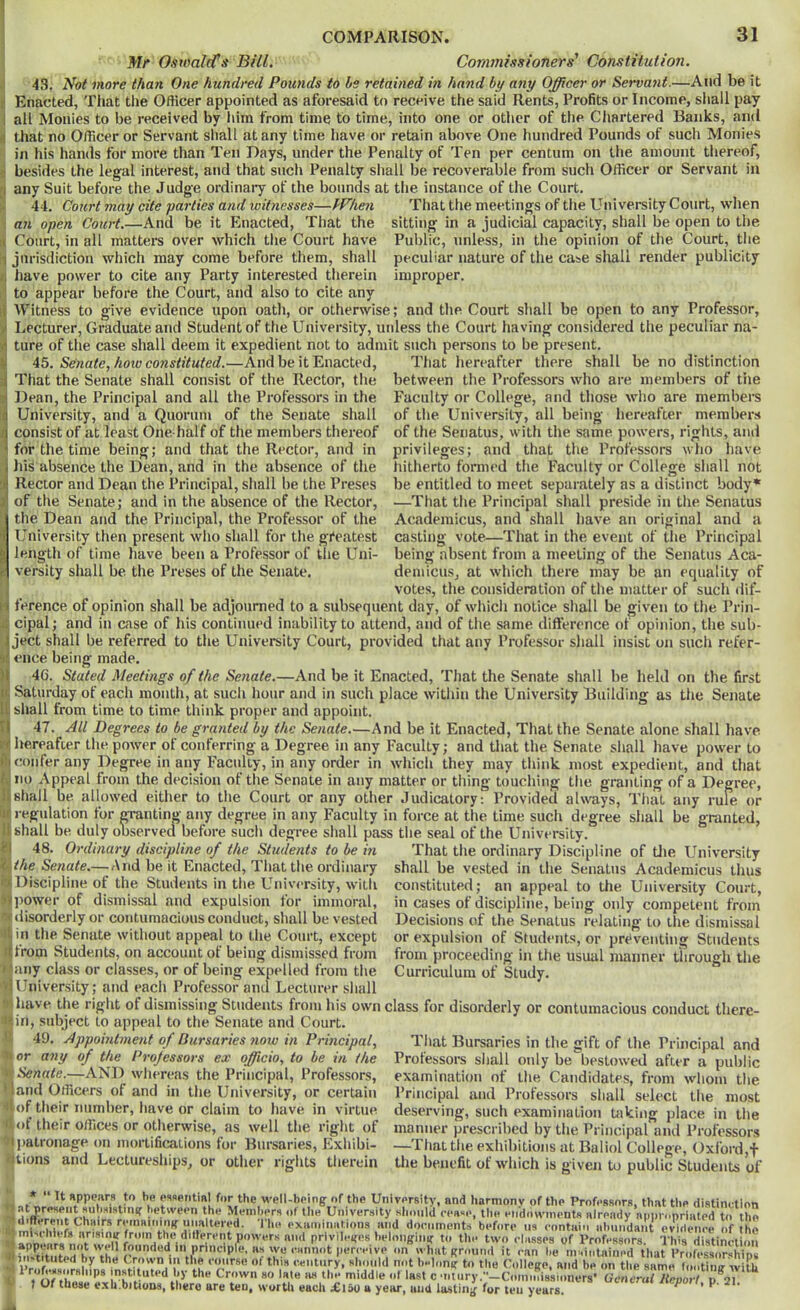 Mr Oswald’s Bill. Commissioners’ Constitution. 43. Not more than One hundred Pounds to Is retained in hand by any Officer or Servant.—And be it Enacted, That the Officer appointed as aforesaid to receive the said Rents, Profits or Income, sliall pay all Monies to be received by him from time to time, into one or other of the Chartered Banks, and that no Officer or Servant sliall at any time have or retain above One hundred Pounds of sucli Monies in his hands for more than Ten Days, under the Penalty of Ten per centum on the amount thereof, besides the legal interest, and that such Penalty shall be recoverable from such Officer or Servant in any Suit before the Judge ordinary of the bounds at the instance of the Court. 44. Court may cite parties and witnesses—When That the meetings of the Univereity Court, when an open Court.—And be it Enacted, That the sitting in a judicial capacity, shall be open to the Public, unless, in the opinion of the Court, tlie peculiar nature of the case shall render publicity improper. Court, in all matters over which the Court have jurisdiction which may come before them, shall have power to cite any Party interested therein to appear before the Court, and also to cite any Witness to give evidence upon oath, or otherwise; and the Court shall be open to any Professor, Lecturer, Graduate and Student of the University, unless the Court having considered the peculiar na- ture of the case shall deem it expedient not to admit such persons to be present. Senate, how constituted.—And be it Enacted, That hereafter there shall be no distinction That the Senate shall consist of the Rector, the between the Professors who are members of trie Bean, the Principal and all the Pi-ofessors in the University, and a Quorum of the Senate shall consist of at least One-half of the members thereof for the time being; and that the Rector, and in Jiis absence the Dean, and in the absence of the Rector and Dean the Ih'incipal, shall be the Preses of the Senate; and in the absence of the Rector, the Dean and the Principal, the Professor of the University then present who shall for the greatest length of time have been a Professor of the Uni- versity shall be the Preses of the Senate. Faculty or College, and those wlio are member’s of the University, all being hereafter members of the Senatus, with the same powers, rights, and privileges; and that the Professors who have hitherto formed tlie Faculty or College slrall not be entitled to meet separately as a distinct body* —That the Principal shall preside in tlie Senatus Academicus, and shall have an original and a casting vote—That in the event of the Principal being absent from a meeting of the Senatus Aca- demicus, at which there may be an equality of votes, the consideration of tire matter of such ilif- ference of opinion shall be adjourned to a subsequent day, of which notice shall be given to the Prin- cipal; and in case of his continued inability to attend, and of the same difference of opinion, the sub- ject shall be referred to the University Court, provided that any Professor shall insist on sucli refer- ence being made. 46. Stated Meetings of the Senate.—And be it Enacted, Tliat the Senate shall be held on the first Saturday of each mouth, at such liour and in such place within the University Building as the Senate shall from time to time think proper and appoint. 47. All Degrees to be granted by the Senate.—And be it Enacted, That the Senate alone shall have hereafter the power of conferring a Degree in any Faculty; and that the Senate shall have power to confer any Degree in any Faculty, in any order in which they may tliink most expedient, and that no Appeal from the decision of the Senate in any matter or thing touching the granting of a Degree, shall be allowed either to tlie Court or any other Judicatory. Provided always. That any rule or regulation for granting any degree in any Faculty in force at the time such degree shall be granted shall be duly observed before such degree shall pass the seal of the University. 48. Ordinary discipline of the Students to be m \ihe Senate.—And be it Enacted, That the ordinary [Discipline of the Students in the University, with [liower of dismissal and expulsion for immoral, ilisorderly or contumacious conduct, shall be vested in the Senate without appeal to the Court, except Ifrom Students, on account of being dismissed from any class or classes, or of being expelled from the llniver.sity; and each Professor and Lecturer shall have the right of dismissing Students from his own class for disorderly or contumacious conduct there- in, subject to appeal to the Senate and Court. That the ordinary Discipline of tlie University shall be vested in the Senatus Academicus thus constituted; an appeal to the University Court, in cases of discipline, being only competent from Decisions of the Senatus relating to the dismissal or expulsion of Students, or preventing Students from proceeding in the usual manner through the Curriculum of Study. 49. Appointment of Bursaries ?iow in Principal, I or any of the Projessors ex officio, to be in (he LSenaie.—AND whereas the Principal, Professors, land Officers of and in the University, or certain [of their number, have or claim to have in virtue, ot their offices or otherwise, as well the riglit of hiatronage on mortifications for Bursaries, Exhibi- Itions and Lectureships, or other rights therein That Bursaries in the gift of the Principal and Professors shall only be bestowed after a public examination of the Candidates, from wliom the Principal and Professors shall select tlie most deserving, such examination taking place in the manner prescribed by tlie Principal and Professors —That the exhibitions at Baliol College, Oxford,t the benefit of which is given to public Students of It appears to be ossetitial for the well-being of the University, and harmony of the Professors, that the distinction |.at present Hub.sistiiig between the Members of the University Khmild cease, tlie endowments already appropriated to the 111!* aT‘f documents before us contain iibiiiidaia evidence of the lann . privileges belonging to the two classes of Professors. This distinction IfnJiaMtoTbVrh what ground it can be maintained that Professorships 1 *';? rmirse of this century, should not b-long to the College, and be on tlie same footing wifu lie as the middle of last c •ntnry.—Commissioners’ General Report p 21 il t*ach U vour und liiefinir fi\r- tost 1 11 t \ ' Linn V-C 1 ^ instituted by the Crown so late a« me niiuaie or last c ‘iiinry. ■—uonimissioi 1 Uf these exh.bitiuQs, there are ten, wurtli each r£l50 a year, and lasting for ten years.