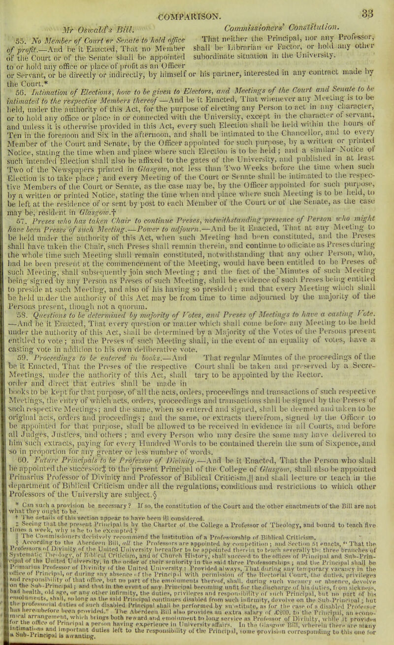 Mr Oswal(f-i Bill. 55. No Meiiiber of Court er Sn)iate to hold office Commissioners' ConstlUition. That neither Llie Principal, nor any Professor, shall he Librarian or Factor, or holil any other sul)ordinate situation in the University. of profit.—And he it Enactrti, That no Member of the Court or of tlie Senate sliall he appointed to or l\old any office or place of profit as an Officer ^ i i or Servant, or he directly or indirectly, by himself or his partner, interested in any contract made ny tliG Oourt.^ 56. Intimation of Elections, how to be given to Electors, and Meetings of the Court and Senate to be intimated to the respective Members thereof —And he it Enacted, lhat wiienever anj Meeuin*^ is to e lield, under the authority of tliis Act, for the purpose of electing- any Person to act in any character, >r placid in or connected with the University, except in the charactei ot sel^ant, or to hold any office or phi hours of and unless it is otlierwise provided in this Act, every such Election sliall he held within the Ten in the forenoon and Six in the afternoon, and sliall be intimated to the Chancellor, anc. to e\ei-y Member of the Court and Senate, by the Officer appointed for sucli purpose, by a written or jirinted Notice, stating the time when and place wliere such Election is to be held ; and a sinnlar^ Isotice or such intended Election sliall also be affixed to the gates ot the University, and published in at least Two of the Newspapers printed in Clasgo'w, not less than I'woAVeeks before Llie time wlien such Election is to take place; and every Meetinsf of the Court or Senate shall be intimated to the respec- tive Members of the Court or Senate, as the'ctise may be, by tlie Officer appoinU-d for such purpose, by a written or printed Notice, stating the time when and place where such Meeting is to be held, to be left at the residence of or sent by post to each Member of the Court or ot the Senate, as the case may be, resident in Glasgow.^ t ■ i 67. Preses who has taken Chair to continue Preses, notwithstanding'presence of Person who might have been Preses of such Meeting.—Power to adjourn.—And be it Enacted, lhat at any Meeting to be held under the authority of this Act, when such Meeting had been constituted, and the, Preses shall have taken the Cliair, such Preses siiall remain therein, and continue to otliciate as Presesliuring the whole lime such Meeting shall remain constituted, notwithstanding that any other Pei-son, who, had he been present at the commencement of the Meeting, would have been entitled to be Preses of- such Meeting, shall snbsecpiently join such Meeting; and the fact of the’Minutes ot such Meeting being signed by any Person as Preses of such Meeting, shall be evidence of such Preses being entitled to preside at such Meeting-, and also of his having so presideil ; and that every Meeting winch shall be held under the authority of this xVet may be from time to time adjourned by the majority ot the Pei-sons present, though not a quorum. oS. Questions to be determined bp majority of J'otes, and Preses of Meetings to have a casting P ote. —And be it Enacted, Tiiat every question or matter whicli shall come before any Meeting to be held under the authority of this x\ct, shall be ih'termined by a Majority of the Votes ot the Persons present entitled to vote; and the Preses of such Meeting shall, in the event of an equality ot votes, have a casting vote in addition to his own deliberative vote. 59. Proceedings to be entered in books.—And That regular Minutes of the proceedings of the be it Enacted, That the Preses of the respective. Court shall be taken and preserved by a Secre- Meetings, under the authority of this xVet, shall tary to be appointed by the Rector. order and direct that entries shall be made in books to be kiqit for that purpose, of all the acts, orders, proceedings and transactions of such respective Meetings, llu^ entry of which acts, orders, proceedings anti transactions shall be signed by tlie Preses of ■such respective Meetings; and the same, when so entered anil signed, shall be deemed and taken to be original acts, orders and proceedings; and the same, or extracts therefrom, signeil by the Officer to be appointed for that purpose, shall be allowed to be received in evidence in all Courts, and before all Judges, Justices, and others ; and every Person who may desire the same may liave ilelivered to him suclt extracts, paying for every Hunilred tVonls to be contained therein the sum of Sixpence, and so in proportion for any greater or less number of wmrds. 60. Euture Principals to be Professor of Divinity.—And be it Enacted, That the Person who shall be appointed the successor^; to the present Principal of the College of Glasgow, shall also be appointed Primarius Professor of Divinity and Professor of Biblical Criticism,|( and shall lecture or teach in the department of Biblical Criticism under all the regulations, contlitions and restrictions to which other Professors of the University are subject.§ * Can such n provijion be necessary ? If so, the constitution of the Court and the other enactments of tlie Bill are not what they oiitflit to be. ■t 'J'lio iietaits of this section appear to have been ill considered. t Seeing- that the present I’rinripnl is by tlio Charter of the College a Professor of Theology, and bound to tench five times a week, why is he to he exempted ? llie Coininissimiers decisively recommend the institution of a Professorship of Bihlicnl Critirisin. J According to the Aberdeen Hill, off the Professors are appointed by eoinpetition ; mid Section .51 enacts, Profe.ssors of Divinity of the United University hereafter to be appointed tliereiii to teaeli severally thr three bni Systematic riieologv. of Hibl-cal Criticism, and of Chnreli History, shall succeed to tlie oltices of I’rineipal and Si eipal of the United University, in the order of their seniority in the said three Professorsliips ; mid the I'rineipal sliall bo Pninariiis Professor of Divinity of the United University : Provided always, That during any temporary vacancy in tlie •ithce of Prineipal, or during any absence of the Principal with permission of the Iteetorial (-|iurt, llie duties, privileges That the aiielies of Siib-Prin- has liereiiibefore beca provided.” 'J'he Aberdeen Hill also provides iiii extra salary of XSOO. to llie PriiTcipal,' liii eeono- mie.ll arrangement, \ybieh biings both reward and eiiioliinieiit to long service as Professor of Divinity, while it provides lor tne omce of I rineipal a person having e.xperieiK-e in Univer.sityaffairs. In the (Uasgow Bill, wlierein there are manv duties left to the responsibility of tire Principal, some provision eorrespoiidiiig to this one lor a siiD-t rmcipal is a wanting. . r r o