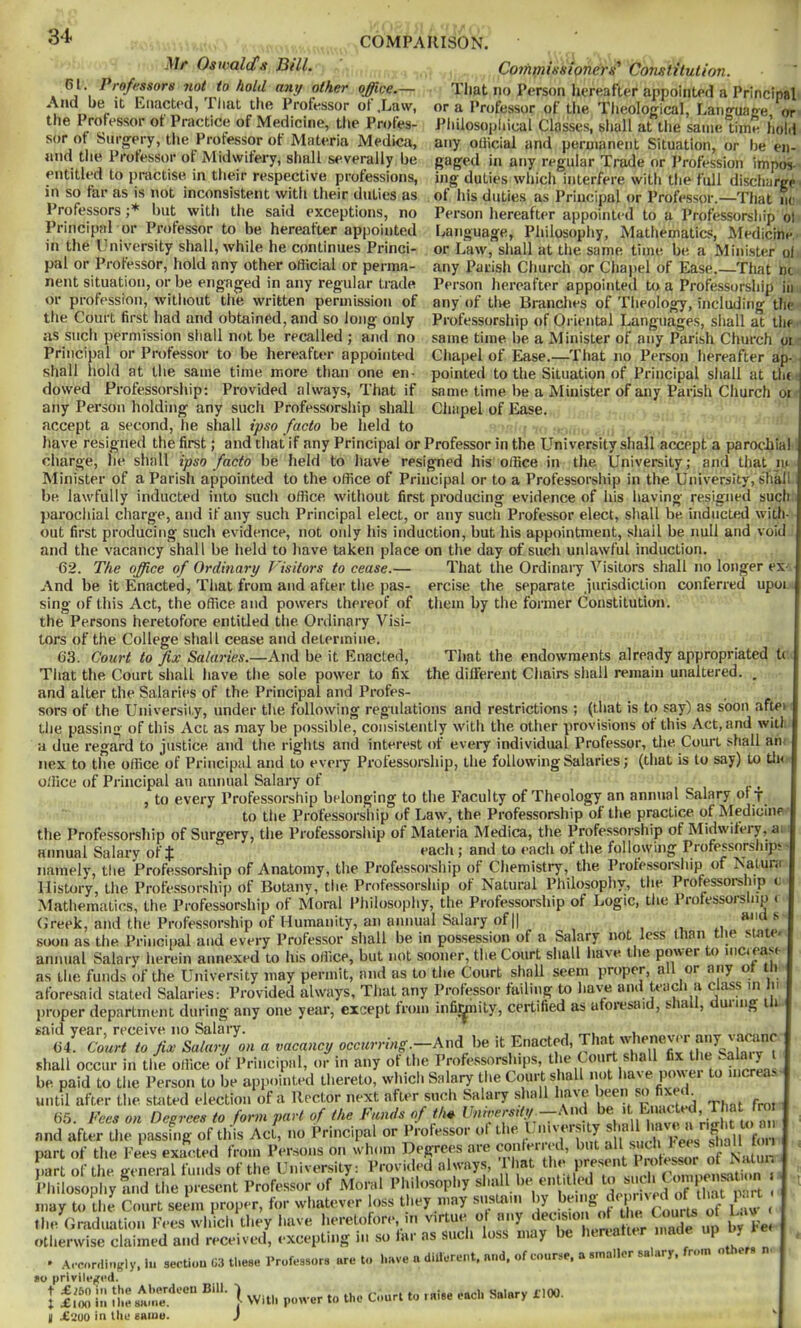 3'!* COMPARISON. jU/* Oswald!a Bill. 61. Professors not to hold any other office.— And be it Kiiactcd, Tliat tiie Professor of .Law, the Professor of Practice of Medicine, the Profes- sor of Surgery, tlie Professor of Materia Medica, and the Professor of Midwifery, shall severally be entitled to i)ractise in their respective professions, in so far as is not inconsistent with their duties as Professors ;* but with the said exceptions, no Principal or Professor to be hereafter appointed in the University shall, while he continues Princi- pal or Professor, hold any other ofiicial or perma- nent situation, or be engaged in any regular trade or profession, witliout the written permission of the Court first had and obtained, and so long only as sucli permission shall not be recalled ; and no Principal or Professor to be hereafter appointed shall liold at the same time more than one en- dowed Professorship: Provided always. That if Coyfiniissioners^ Constitution. Tliat no Person hereafter appointed a Principal or a Professor of the Tlieological, Language, or Pliilosopliical Classes, shall at tlie same time hold any official and permanent Situation, or he en- gaged in any regular Trade or I’rofession impos- ing duties whicli interfere with the full discharge of his duties as Principal or Professor.—That lu: Person hereafter appointed to a Professorship ol Language, Philosophy, Mathematics, Medicine or Law, shall at the same time be a Minister ol any Parish Church or Chajtel of Ease.—That m Person hereafter appointed to a Professorship in any of tlie Branches of Tlieology, including the Professorship of Oriental Languages, shall at the same time be a Alinister of any Parish Church oi Cliapel of Ease.—That no Person hereafter ap- pointed to the Situation of Principal sliall at tin same time be a Minister of any Parish Ciiurch or Chapel of Ease. That the endowments already appropriated t( the dilferent Chairs shall remain unaltered. , any Person holding any sucli Professorship shall accept a second, he shall ipso facto be held to have resigned the first; and that if any Principal or Professor in the University shall accept a parocbial charge, he shall ipso facto be held to have resigned his office in the University; and that la Minister of a Parish appointed to the office of Principal or to a Professorship in the University, shall be lawfully inducted into sucli office without first producing evidence of his having resigned such jiarochial cliarge, and if any such Principal elect, or any such Professor elect, shall be. inducted with- out first producing such evidence, not only his induction, but his appointment, shail be null and void and the vacancy shall be lield to liave taken place on the day of sucli unlawful induction. 62. The office of Ordinary Visitors to cease.— That the Ordinaiy Visitors shall no longer ex And be it Enacted, That from and after the pas- ercise the separate Jurisdiction conferred upoi sing of this Act, the office and powers thereof of them by the former Constitution. the Persons heretofore entitled tlie. Ordinary Visi- tors of the College shall cease and determine. 63. Court to fix Salaries.—And be it Enacted, That the Court shall have the sole power to fix and alter the Salaries of the Principal and Profes- sors of the University, under tlie following regulations and restrictions ; (that is to say) as soon aftei the passing of this Act as may be possible, consistently with the other provisions of this Act, and will. :i due regard to justice and the rights and interest of eveiy individual Professor, the Court shall aii' nex to the office of Principal and to eveiy Professorship, the following Salaries; (tliat is to say) to tin office of Principal an annual Salary of t i r > , to every Professorship belonging to the Faculty of Theology an annual Salary oi j to the Professorship of Law, the Professorship of the practice of iNIedicine the Professorsliip of Surgery, the Professorship of Materia Medica, the Professorship of Midwifery, ai annual Salary ofj each; and to each of the following Professorship: namely, tlie Professorship of Anatomy, the Professorship of Cliemistry, the Professorship of Natuni History, the Professorship of Botany, the Professorship of Natural Philosophy, the Promssorship e Mathematics, the Professorship of Moral Pliilosophy, the Professorship of Logic, the Professorship ( (j'reek, and the Professorship of Humanity, an annual Salary of II i soon as the Principal and every Professor shall be in possession of a Salary not less than tlie state, annual Salary herein annexed to his office, but not sooner, the Court shall liave the power to inciea.st as the funds of the University may permit, and as to the Court shall seem proper, all or any ot th aforesaid stated Salaries: Provided always. That any Professor failing to hav-e and proper department during any one year, except from infi^iity, certified as afoiesai , s la , uiiiig i said year, receive no Salary. , .r-i i. i o..,. 64. Court to fix Salary on a vacancy occurring.—AnA be shall occur in the office of Principal, or in any of the Profe.ssorships, ^ be paid to the Person to be appointed thereto, which Salary the Court shall not liaNe. poNt et to increa. until after the stated election of a Rector next after such Salary sliall have ^ 65. Fees on Degrees to form part of the Funds of th^ Univeifdy -Msd be -^h^ f this Act, no Principal or Professor ol the. I, inversity shall have a right t part of the Fees exacted from Persons acanc i froi to an and after the passing of this Act, no Principal . - , , ; i, .,.,,,1, v„„„ ‘i,nii fon ^ ^ ” son whom Degrees are conferred, but all such hees shall toil part of the general funds of the University: Provided alwny.s, That Philosophy and the present Professor of Moral Philosophy . o'hv u may to die Court seem proper, for whatever loss they may sustain by ‘ Jufts S « the Graduation Fees which they have heretofon- in virtue o any X Iw Fei otherwise claimed and received, .-xcepting in so tar as such loss may be hereafter made up i y • Aroordiiijfly, lu section 03 these Professors are to have u dillureiit, mid, of course, a smaller salary, from o so privile;?ed. I low I;: fhesame.'*'® | With power to the Court to raise each Salary il(W. II X2U0 in the saiue. ) 