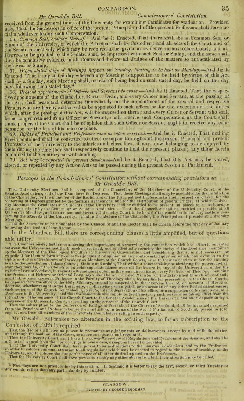 Mr Oswald's Bill. Co?mnissioners' Conslitution. rcoeivP-tl from the general fnnils of the University for examining Candidates for graduation : Provided also, That the Successors in office of the present Principal and of the present Professors shall have no claim wimtever to any such Compensation. 66. Common Seal, custody thereof.—And be it Enacted, Tliat there shall be a Common Seal or Stamp of the University, of which the Principal shall be Custodier ; and all acts of the Court and of the Senate respectively which may be required to be given in evidence in any other Court, and all Degrees to be granted by the Senate, shall be impressed with such Seal or Stump, and the same shall then be conclusive evidence in all Courts and before all Judges of the matters so authenticated by such Seal or Stamp. 67. IVtien stated days of Meetings happen on Sunday, Meetmg to be held on Monday.—And. he.it Enacted, That if any stated day whereon any Meeting is appointed, to be held by virtue of this Act .shall be a Sunday, such Meeting shall, instead of being held on such stated day, be held on the day next following such stated day,* 68. Present appomtments of Officers and Servants to cease ■—And be it Enacted, That the respec- tive appointments of the Chancellor, Rector, Dean, a'>d every Officer and Servant, at the passing of this Act, shall cease and determine immediately on the appointment of the sev< ral and respective Persons who are hereby authorized to be appointed to such offices or for the execution of the duti(>s which, after the passing of this Act, will be imposed on them ; and every Officer or Servant who shall be no longer retained an Officer or Servant, shall receive such Compensation as the Court shall think proper, if the Court shall be of opinion that such Officer or Servant ought to receive any com- pensation for the loss of his office or place. 69. Rights of Principal and Professors now in office resented.—And be it Enacted, That nothing hcrvin contained shall be construed to affect or impair the rights of the present Principal and present Professors of the University, to the salaries and class fees, if any, now belonging to or enjoyed by them during the time they shall respectively continue to hold their present places; any thing herein contained to the contrary notwithstanding. 70. jdet may be repealed in present Sessmi.'—And be it Enacted, That this Act may be varied, altered, or repealed by any Act or Acts to be passed during the present Session of Parliament. Passages in the Commissioners' Constitution withoid corresponding provisions in Mr Oswald's Bill. That University Meetinsra shall be composed of the Chancellor, of the Members of the Onlvarsity Court, of the Soiiatus Academicus, and of the E.\aminers for Degrees. That these Meetings shall only be assembled for the iiistallatiou of the Chancellor, for the induction of the Rector and of the Principal and Professors to their re.spective ofhci'S, for the ronferritig of Degrees granted by the Senatiis .Academicus, and for the distribution of general Prizes; at which Univer- sity Meetings the Graduates and Students of the University shall be entitled to be present, in places to be assigned to them respectively by the Chancellor or Seimtus Academicus. That the Chancellor shall be entitled to pre.side at all University Meetings, and to summon and direct a University Court to be held for'tlie consideration of any matters con- cerning the interests of the University. That in the absence of the Chancellor, the Principal shall preside at University Meetings. That the Assessors to be nominated by the Chancellor and the Rector shall be chosen before the first day of January following the election of the Rector. In the Aberdeen Bill, there are corresponding clauses a little amplified, but of question- able utility. The Commissioners, farther considering the importance of preserving the connection wliich has hitherto subsisted between the Universities and the Church.of Scotland, and of effectually securing the purity of the Doctrines maintaliied by the Members of the Theological Faculties in the several Universiti'ea; and considering that it is not ni'cessary or expedient for them td form any collective judgment or opinion on.any controverted question which may exist as to the rights or duties of Professors of Theology as Members of the Church Courts, or as to their subjection under the existing laws to the jurisdiction of those Courts; Statute and ordain, That without compromising or abridging the powers, what- ever they may be, of the Church to exercise superintendence over nil Professors in any of the Universities, under the existing laws of Scotland, in regard tn the religious opinions they may disseminate, every Professor of Theology, including the Professor of Hebrew or Oriental Languages shall be an ordained Minister of the E..tablished Church of Scotland ; and that, in case any such Professor in the Faculty of Theology shall, by any lawful proceeding in the Church Courts, be deposed from the office of the Holy Ministry, or sliall be suspended in the exercise thereof, on account of Heretical doctrine, whether taught in the University, or otherwise promulgated, or on account of any other EiH-lesiastical cause; .«neh sentence of the Church Court shall, ipso facto, infer a deprivation of his office, or a suspension of his functions, as a Professor in the University; and that the same rule shall apply to the Principal; such suspension taking effect from the intimation of the sentence of tlie Church Court to the Senatus Academicus of the University, and such deposition by a sentence of the University Court, proceeding on the sentence of the Church Court. That the subscription to the Confession of Faitlwand Formula of the Cliurcli of Scotland, shall be invariably required from the Principal and Professors before their indirclion, in terms of the Act of Parliament of Scotland, passed in liifto, cap. 17. and from all members of the University Court before acting in such capacity. Mr Oswald’s Bill makes no alteration in the existing law, so far as subscription to the Confession of Faith is required. That the Rector shall have no power to pronounce any judgments or deliverances, except by and with the advice, and through the medium of the Court, as above constituted and regulated. I hat the University Court shall have the power'^o review all Regulations and Decisions of the Senatiis, and shall be a Court of Appeal from theii proceedings in every case, except as hereafter provided. That the Uoiver.sity Court shall have power to issue directions to the Senatus Academicus, and to the Professors in order to enforce piini’tiial attention to all regulations which may be enacted in re.gard to the iiuxte of teaching in the University, and to enforce the due performance of all other duties imposed on the Professors. That the University Court sluill have power to reetify any other abuses to which their attention may be called. ‘ Fast days are not provided for by this section, lu Scotland it U better to say the first, second, or third Tuesday «t any noiitii rather than any particular day by number. GLASGOW ; PRIXTED CY UBOKOE EBOOKMAX.