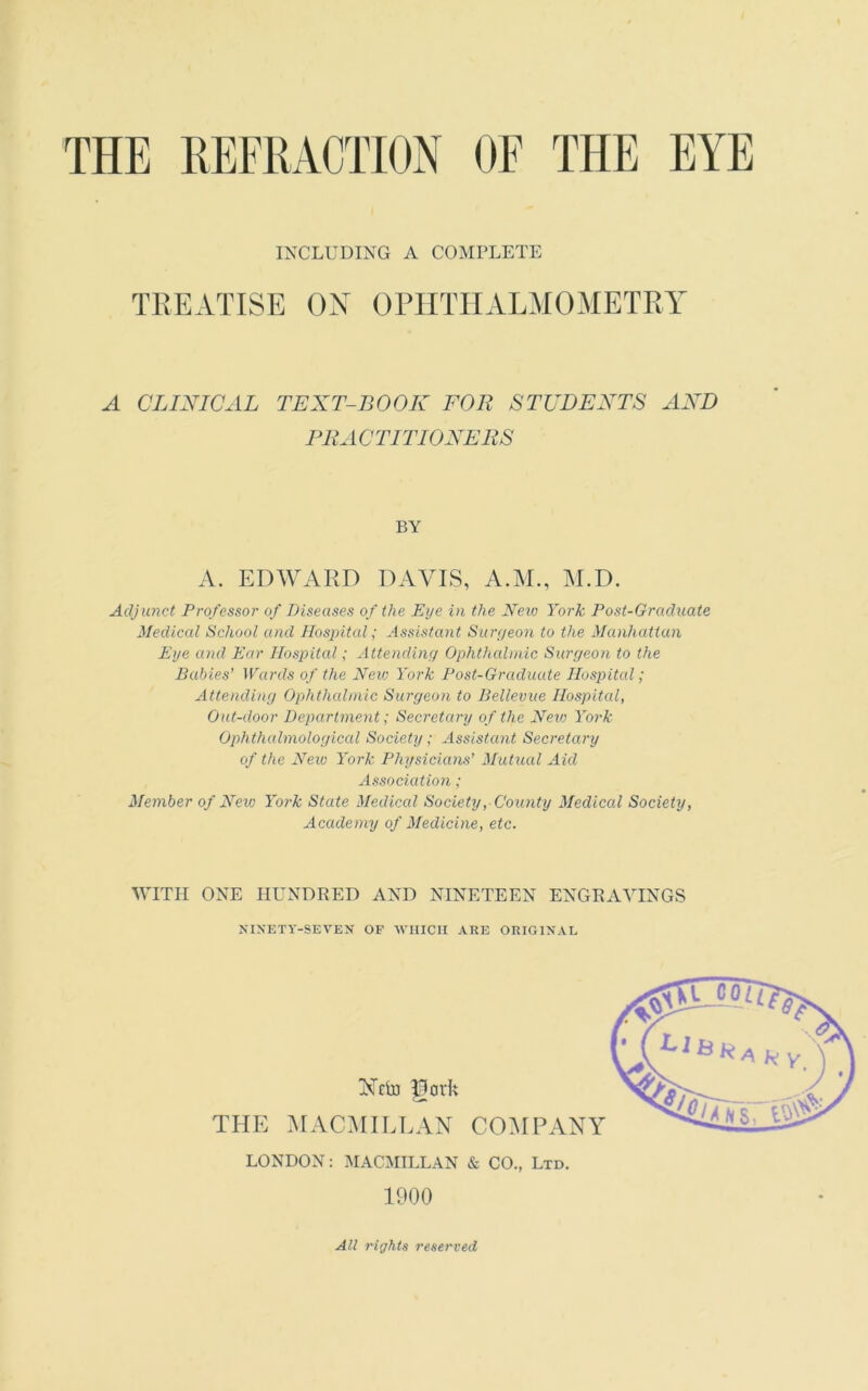 INCLUDING A COMPLETE TREATISE ON OPHTHALMOMETRY A CLINICAL TEXT-BOOK FOR STUDENTS AND PRACTITIONERS BY A. EDWARD DAVIS, A.M., M.D. Adjunct Professor of Diseases of the Eye in the Neio York Post-Graduate Medical School and Hospital; Assistant Surgeon to the Manhattan Eye and Ear Hospital; Attending Ophthalmic Surgeon to the Babies' Wards of the New York Post-Graduate Hospital; Attending Ophthalmic Surgeon to Bellevue Hospital, Out-door Department; Secretary of the New York Ophthalmological Society; Assistant Secretary of the New York Physicians’ Mutual Aid Association; Member of Neio York State Medical Society, County Medical Society, Academy of Medicine, etc. WITH ONE HUNDRED AND NINETEEN ENGRAVINGS NINETY-SEVEN OF WHICH ARE ORIGINAL LONDON: MACMILLAN & CO., Ltd. 1900 All rights reserved