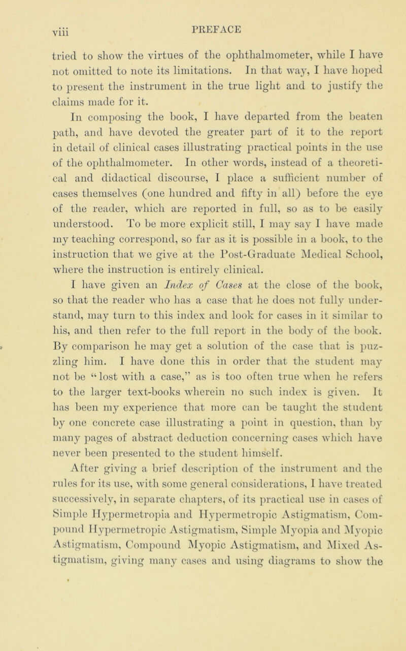 Vlll tried to show the virtues of the ophthalmometer, while I have not omitted to note its limitations. In that way, I have hoped to present the instrument in the true light and to justify the claims made for it. In composing the book, I have departed from the beaten path, and have devoted the greater part of it to the report in detail of clinical cases illustrating practical points in the use of the ophthalmometer. In other words, instead of a theoreti- cal and didactical discourse, I place a sufficient number of cases themselves (one hundred and fifty in all) before the eye of the reader, which are reported in full, so as to be easily understood. To be more explicit still, I may say I have made my teaching correspond, so far as it is possible in a book, to the instruction that we give at the Post-Graduate Medical School, where the instruction is entirely clinical. I have given an Index of Cases at the close of the book, so that the reader who has a case that he does not fully under- stand, may turn to this index and look for cases in it similar to his, and then refer to the full report in the body of the book. By comparison he may get a solution of the case that is puz- zling him. I have done this in order that the student may not be “lost with a case,” as is too often true when he refers to the larger text-books wherein no such index is given. It has been my experience that more can be taught the student by one concrete case illustrating a point in question, than by many pages of abstract deduction concerning cases which have never been presented to the student himself. After giving a brief description of the instrument and the rules for its use, with some general considerations, 1 have treated successively, in separate chapters, of its practical use in cases of Simple Hypermetropia and Hypermetropic Astigmatism, Com- pound Hypermetropic Astigmatism, Simple Myopia and Myopic Astigmatism, Compound Myopic Astigmatism, and Mixed As- tigmatism, giving many cases and using diagrams to show the