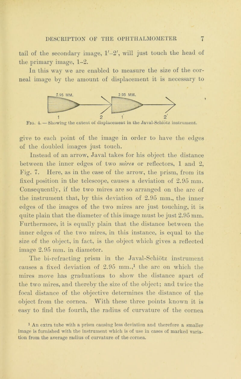 tail of the secondary image, l'-2', will just touch the head of the primary image, 1-2. In this way we are enabled to measure the size of the cor- neal image by the amount of displacement it is necessary to Fig. A. — Showing the extent ot displacement in the Javal-Schidtz instrument. give to each point of the image in order to have the edges of the doubled images just touch. Instead of an arrow, Javal takes for his object the distance between the inner edges of two mires or reflectors, 1 and 2, Fig. 7. Here, as in the case of the arrow, the prism, from its fixed position in the telescope, causes a deviation of 2.95 mm. Consequently, if the two mires are so arranged on the arc of the instrument that, by this deviation of 2.95 mm., the inner edges of the images of the two mires are just touching, it is quite plain that the diameter of this image must be just 2.95 mm. Furthermore, it is equally plain that the distance between the inner edges of the two mires, in this instance, is equal to the size of the object, in fact, is the object which gives a reflected image 2.95 mm. in diameter. The bi-refraeting prism in the Javal-Schiotz instrument causes a fixed deviation of 2.95 mm.,1 the arc on which the mires move has graduations to show the distance apart of the two mires, and thereby the size of the object; and twice the focal distance of the objective determines the distance of the object from the cornea. With these three points known it is easy to find the fourth, the radius of curvature of the cornea 1 An extra tube with a prism causing less deviation and therefore a smaller image is furnished with the instrument which is of use in cases of marked varia- tion from the average radius of curvature of the cornea.