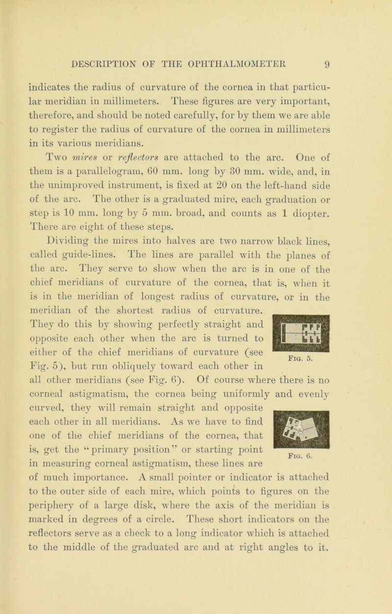 indicates the radius of curvature of the cornea in that particu- lar meridian in millimeters. These figures are very important, therefore, and should be noted carefully, for by them we are able to register the radius of curvature of the cornea in millimeters in its various meridians. Two mires or reflectors are attached to the arc. One of them is a parallelogram, 60 mm. long b}^ 30 mm. wide, and, in the unimproved instrument, is fixed at 20 on the left-hand side of the arc. The other is a graduated mire, each graduation or step is 10 mm. long by 5 mm. broad, and counts as 1 diopter. There are eight of these steps. Dividing the mires into halves are two narrow black lines, called guide-lines. The lines are parallel with the planes of the arc. They serve to show when the arc is in one of the chief meridians of curvature of the cornea, that is, when it is in the meridian of longest radius of curvature, or in the meridian of the shortest radius of curvature. They do this by showing perfectly straight and opposite each other when the arc is turned to either of the chief meridians of curvature (see Fig. 5), but run obliquely toward each other in all other meridians (see Fig. 6). Of course where there is no corneal astigmatism, the cornea being uniformly and evenly curved, they will remain straight and opposite each other in all meridians. As we have to find one of the chief meridians of the cornea, that is, get the “primary position” or starting point in measuring corneal astigmatism, these lines are of much importance. A small pointer or indicator is attached to the outer side of each mire, which points to figures on the periphery of a large disk, where the axis of the meridian is marked in degrees of a circle. These short indicators on the reflectors serve as a check to a long indicator which is attached to the middle of the graduated arc and at right angles to it. Fig. 6.