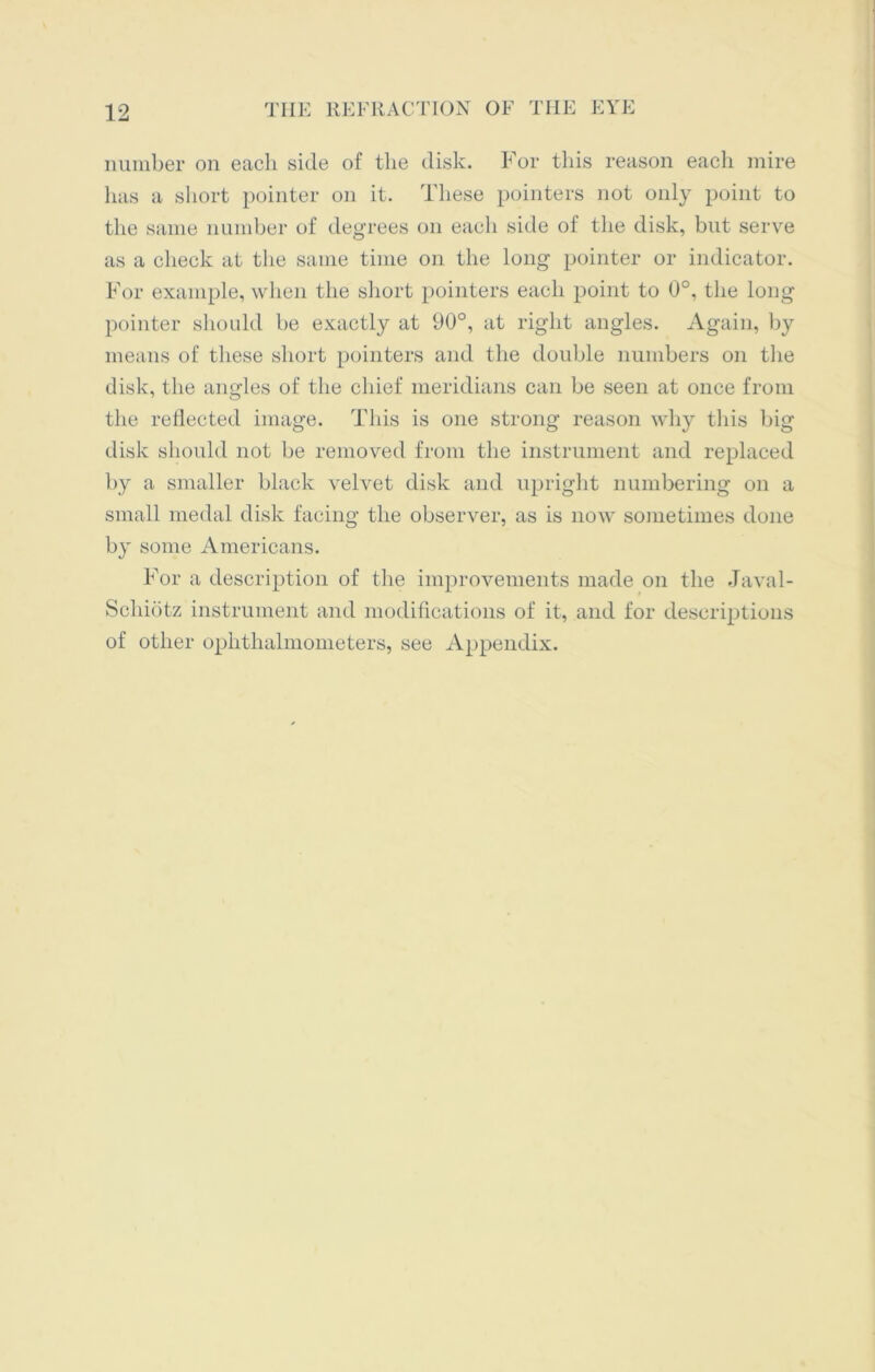 number on each side of the disk. For this reason each mire has a short pointer on it. These pointers not only point to the same number of degrees on each side of the disk, but serve as a check at the same time on the long pointer or indicator. For example, when the short pointers each point to 0°, the long pointer should be exactly at 90°, at right angles. Again, by means of these short pointers and the double numbers on the disk, the angles of the chief meridians can be seen at once from the reflected image. This is one strong reason why this big disk should not be removed from the instrument and replaced by a smaller black velvet disk and upright numbering on a small medal disk facing the observer, as is now sometimes done by some Americans. For a description of the improvements made on the Javal- Schiotz instrument and modifications of it, and for descriptions of other ophthalmometers, see Appendix.