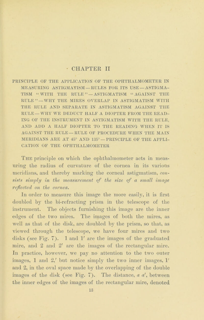 • CHAPTER II PRINCIPLE OF THE APPLICATION OF THE OPHTHALMOMETER IN MEASURING ASTIGMATISM —RULES FOR ITS USE —ASTIGMA- TISM “WITH THE RULE”—ASTIGMATISM “AGAINST THE RULE” —WHY THE MIRES OVERLAP IN ASTIGMATISM WITH THE RULE AND SEPARATE IN ASTIGMATISM AGAINST THE RULE —WHY WE DEDUCT HALF A DIOPTER FROM THE READ- ING OF THE INSTRUMENT IN ASTIGMATISM WITH THE RULE, AND ADD A HALF DIOPTER TO THE READING WHEN IT IS AGAINST THE RULE —RULE OF PROCEDURE WHEN THE MAIN MERIDIANS ARE AT 45° AND 135° — PRINCIPLE OF THE APPLI- CATION OF THE OPHTHALMOMETER The principle on which the ophthalmometer acts in meas- uring the radius of curvature of the cornea in its various meridians, and thereby marking the corneal astigmatism, con- sists simply in the measurement of the size of a small image reflected on the cornea. In order to measure this image the more easily, it is first doubled by the bi-refracting prism in the telescope of the instrument. The objects furnishing this image are the inner edges of the two mires. The images of both the mires, as well as that of the disk, are doubled by the prism, so that, as viewed through the telescope, we have four mires and two disks (see Fig. 7). 1 and 1' are the images of the graduated mire, and 2 and 2' are the images of the rectangular mire. In practice, however, we pay no attention to the two outer images, 1 and 2/ but notice simply the two inner images, 1' and 2, in the oval space made by the overlapping of the double images of the disk (see Fig. 7). The distance, a a', between the inner edges of the images of the rectangular mire, denoted