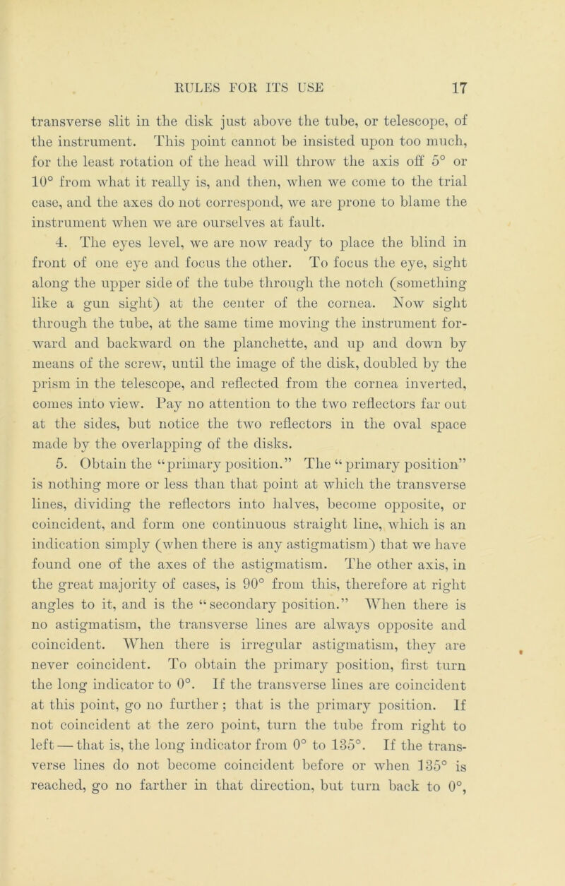 transverse slit in the disk just above the tube, or telescope, of the instrument. This point cannot be insisted upon too much, for the least rotation of the head will throw the axis off 5° or 10° from what it really is, and then, when we come to the trial case, and the axes do not correspond, we are prone to blame the instrument when we are ourselves at fault. 4. The eyes level, we are now ready to place the blind in front of one eye and focus the other. To focus the eye, sight along the upper side of the tube through the notch (something like a gun sight) at the center of the cornea. Now sight through the tube, at the same time moving the instrument for- ward and backward on the planchette, and up and down by means of the screw, until the image of the disk, doubled by the prism in the telescope, and reflected from the cornea inverted, comes into view. Pay no attention to the two reflectors far out at the sides, but notice the two reflectors in the oval space made by the overlapping of the disks. 5. Obtain the “primary position.” The “ primary position” is nothing more or less than that point at which the transverse lines, dividing the reflectors into halves, become opposite, or coincident, and form one continuous straight line, which is an indication simply (when there is any astigmatism) that we have found one of the axes of the astigmatism. The other axis, in the great majority of cases, is 90° from this, therefore at right angles to it, and is the “secondary position.” When there is no astigmatism, the transverse lines are always opposite and coincident. When there is irregular astigmatism, they are never coincident. To obtain the primary position, first turn the long indicator to 0°. If the transverse lines are coincident at this point, go no further ; that is the primary position. If not coincident at the zero point, turn the tube from right to left — that is, the long indicator from 0° to 135°. If the trans- verse lines do not become coincident before or when 135° is reached, go no farther in that direction, but turn back to 0°,