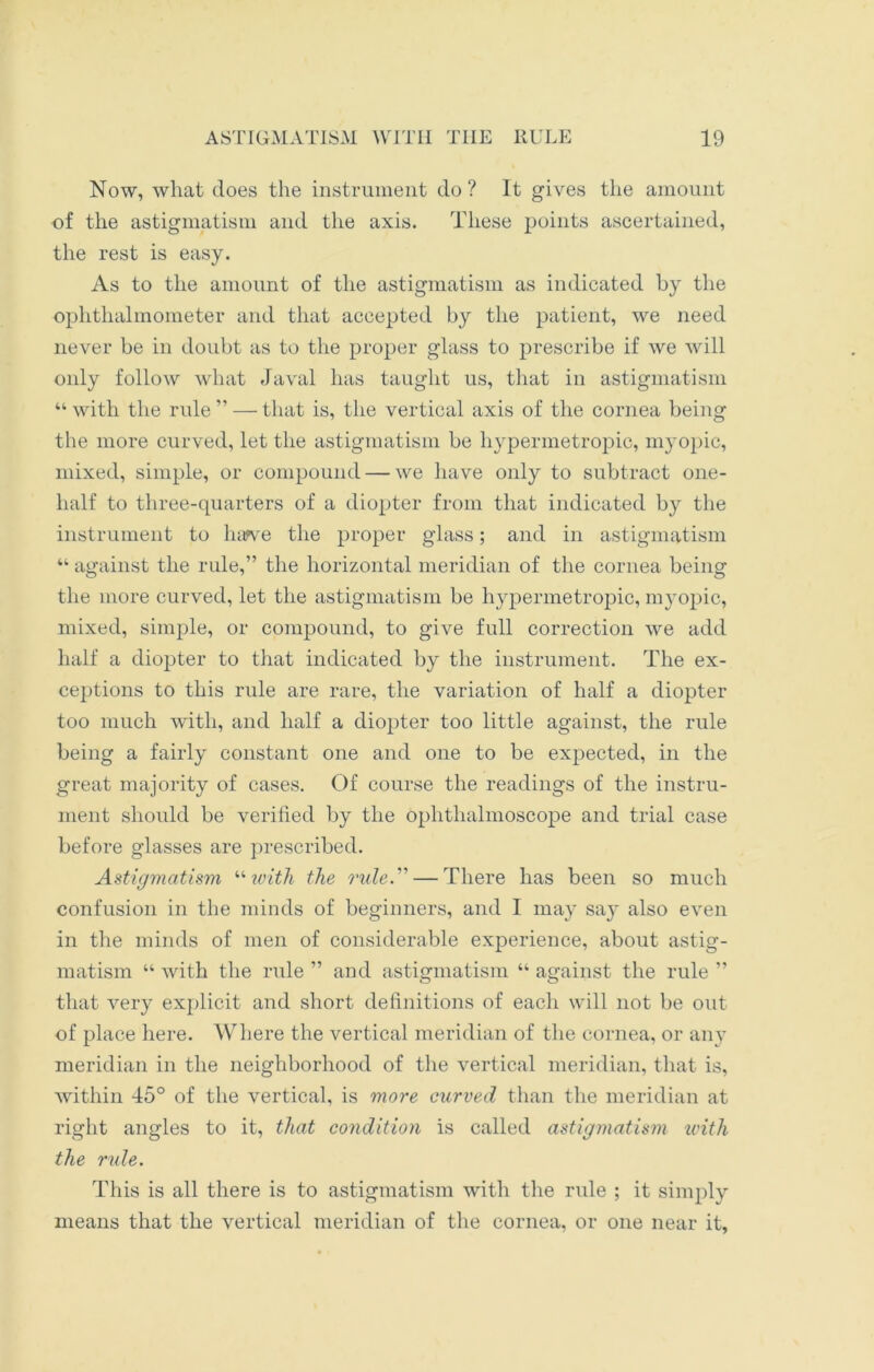 Now, what does the instrument do? It gives the amount of the astigmatism and the axis. These points ascertained, the rest is easy. As to the amount of the astigmatism as indicated by the ophthalmometer and that accepted by the patient, we need never be in doubt as to the proper glass to prescribe if we will only follow what Javal has taught us, that in astigmatism “ with the rule ” — that is, the vertical axis of the cornea being the more curved, let the astigmatism be hypermetropic, myopic, mixed, simple, or compound — we have only to subtract one- half to three-quarters of a diopter from that indicated by the instrument to harve the proper glass; and in astigmatism “ against the rule,” the horizontal meridian of the cornea being the more curved, let the astigmatism be hypermetropic, myopic, mixed, simple, or compound, to give full correction we add half a diopter to that indicated by the instrument. The ex- ceptions to this rule are rare, the variation of half a diopter too much with, and half a diopter too little against, the rule being a fairly constant one and one to be expected, in the great majority of cases. Of course the readings of the instru- ment should be verified by the ophthalmoscope and trial case before glasses are prescribed. Astigmatism “with the rule. — There has been so much confusion in the minds of beginners, and I may say also even in the minds of men of considerable experience, about astig- matism “ with the rule ” and astigmatism “ against the rule ” that very explicit and short definitions of each will not be out of place here. Where the vertical meridian of the cornea, or any meridian in the neighborhood of the vertical meridian, that is, within 45° of the vertical, is more curved than the meridian at right angles to it, that condition is called astigmatism with the rule. This is all there is to astigmatism with the rule ; it simply means that the vertical meridian of the cornea, or one near it,