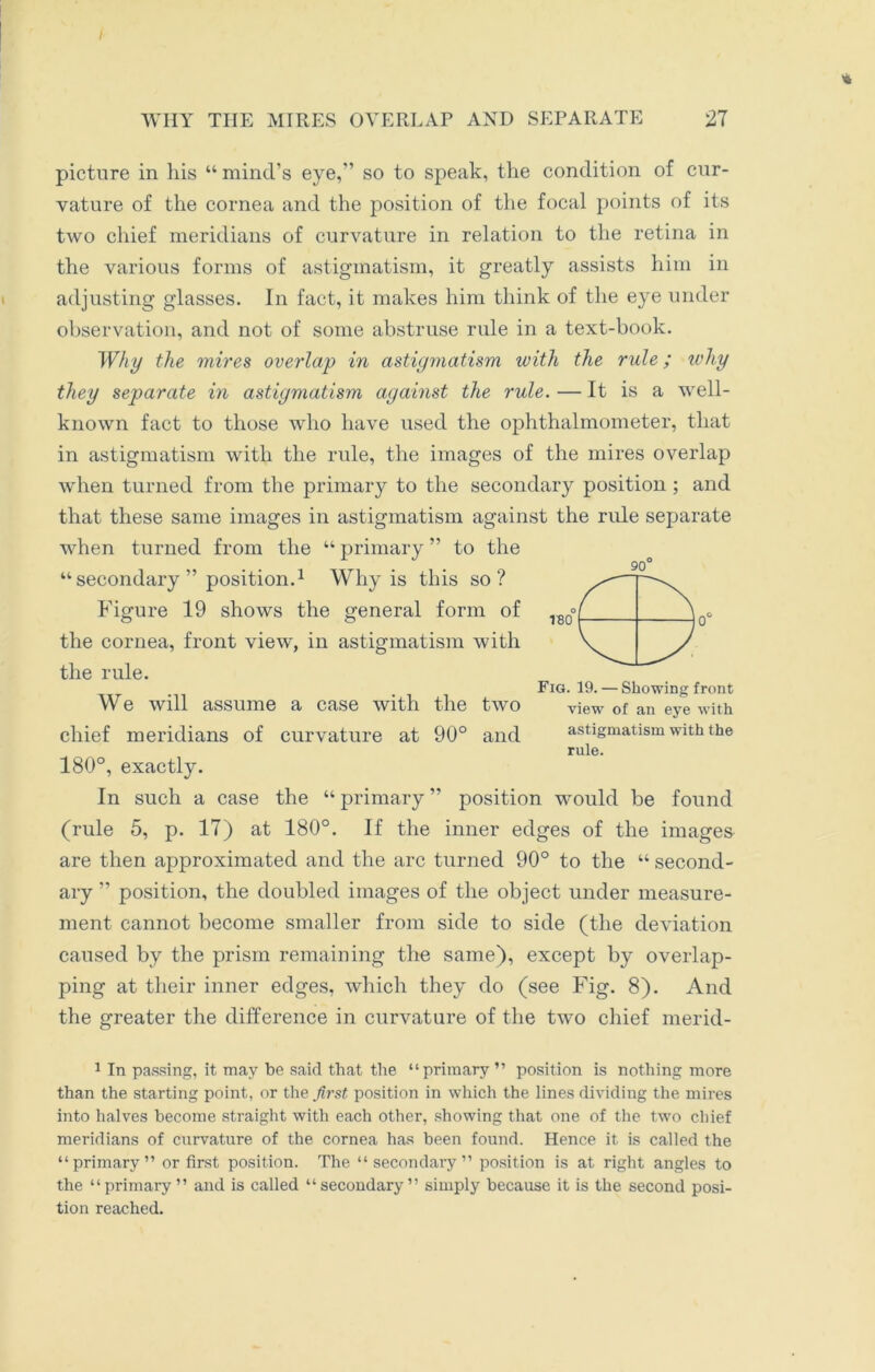 picture in his “ mind’s eye,” so to speak, the condition of cur- vature of the cornea and the position of the focal points of its two chief meridians of curvature in relation to the retina in the various forms of astigmatism, it greatly assists him in adjusting glasses. In fact, it makes him think of the eye under observation, and not of some abstruse rule in a text-book. Why the mires overlap in astigmatism with the rule; why they separate in astigmatism against the rule. — It is a well- known fact to those who have used the ophthalmometer, that in astigmatism with the rule, the images of the mires overlap when turned from the primary to the secondary position; and that these same images in astigmatism against the rule separate when turned from the “ primary ” to the “secondary ” position.1 Why is this so? Figure 19 shows the general form of the cornea, front view, in astigmatism with the rule. Fig. 19. — Showing front We will assume a case with the two view of an eye with chief meridians of curvature at 90° and astigmatism with the rule. 180°, exactly. In such a case the “ primary ” position would be found (rule 5, p. 17) at 180°. If the inner edges of the images are then approximated and the arc turned 90° to the “ second- ary ” position, the doubled images of the object under measure- ment cannot become smaller from side to side (the deviation caused by the prism remaining the same), except by overlap- ping at their inner edges, which they do (see Fig. 8). And the greater the difference in curvature of the two chief merid- 1 In passing, it may be said that the “primary ” position is nothing more than the starting point, or the first position in which the lines dividing the mires into halves become straight with each other, showing that one of the two chief meridians of curvature of the cornea has been found. Hence it is called the “primary” or first position. The “secondary” position is at right angles to the “primary ” and is called “secondary” simply because it is the second posi- tion reached.