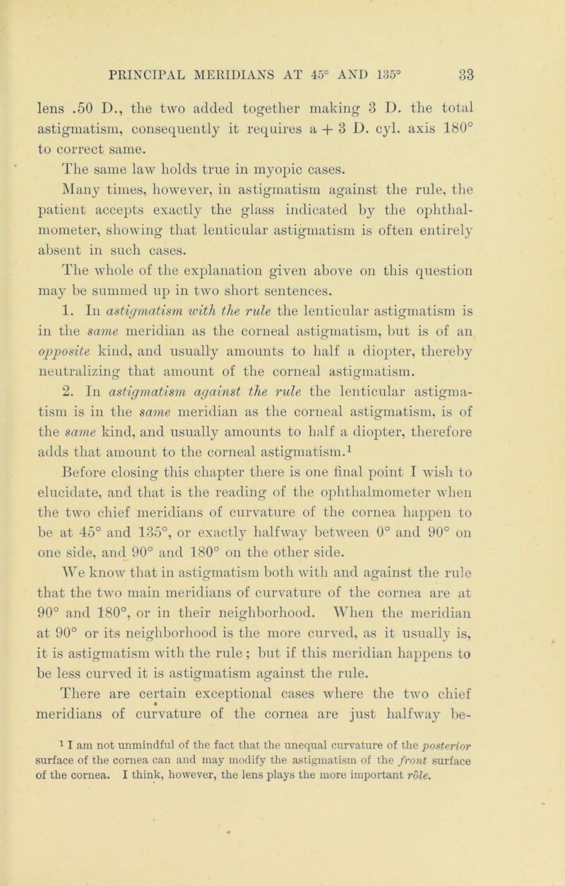 lens .50 D., the two added together making 3 D. the total astigmatism, consequently it requires a + 3 D. cyl. axis 180° to correct same. The same law holds true in myopic cases. Many times, however, in astigmatism against the rule, the patient accepts exactly the glass indicated by the ophthal- mometer, showing that lenticular astigmatism is often entirely absent in such cases. The whole of the explanation given above on this question may be summed up in two short sentences. 1. In astigmatism with the rule the lenticular astigmatism is in the same meridian as the corneal astigmatism, but is of an opposite kind, and usually amounts to half a diopter, thereby neutralizing that amount of the corneal astigmatism. 2. In astigmatism against the rule the lenticular astigma- tism is in the same meridian as the corneal astigmatism, is of the same kind, and usually amounts to half a diopter, therefore adds that amount to the corneal astigmatism.1 Before closing this chapter there is one final point I wish to elucidate, and that is the reading of the ophthalmometer when the two chief meridians of curvature of the cornea happen to be at 45° and 135°, or exactly halfway between 0° and 90° on one side, and 90° and 180° on the other side. We know that in astigmatism both with and against the rule that the two main meridians of curvature of the cornea are at 90° and 180°, or in their neighborhood. When the meridian at 90° or its neighborhood is the more curved, as it usually is, it is astigmatism with the rule ; but if this meridian happens to be less curved it is astigmatism against the rule. There are certain exceptional cases where the two chief « meridians of curvature of the cornea are just halfway be- 11 am not unmindful of the fact that the unequal curvature of the posterior surface of the cornea can and may modify the astigmatism of the front surface of the cornea. I think, however, the lens plays the more important role.