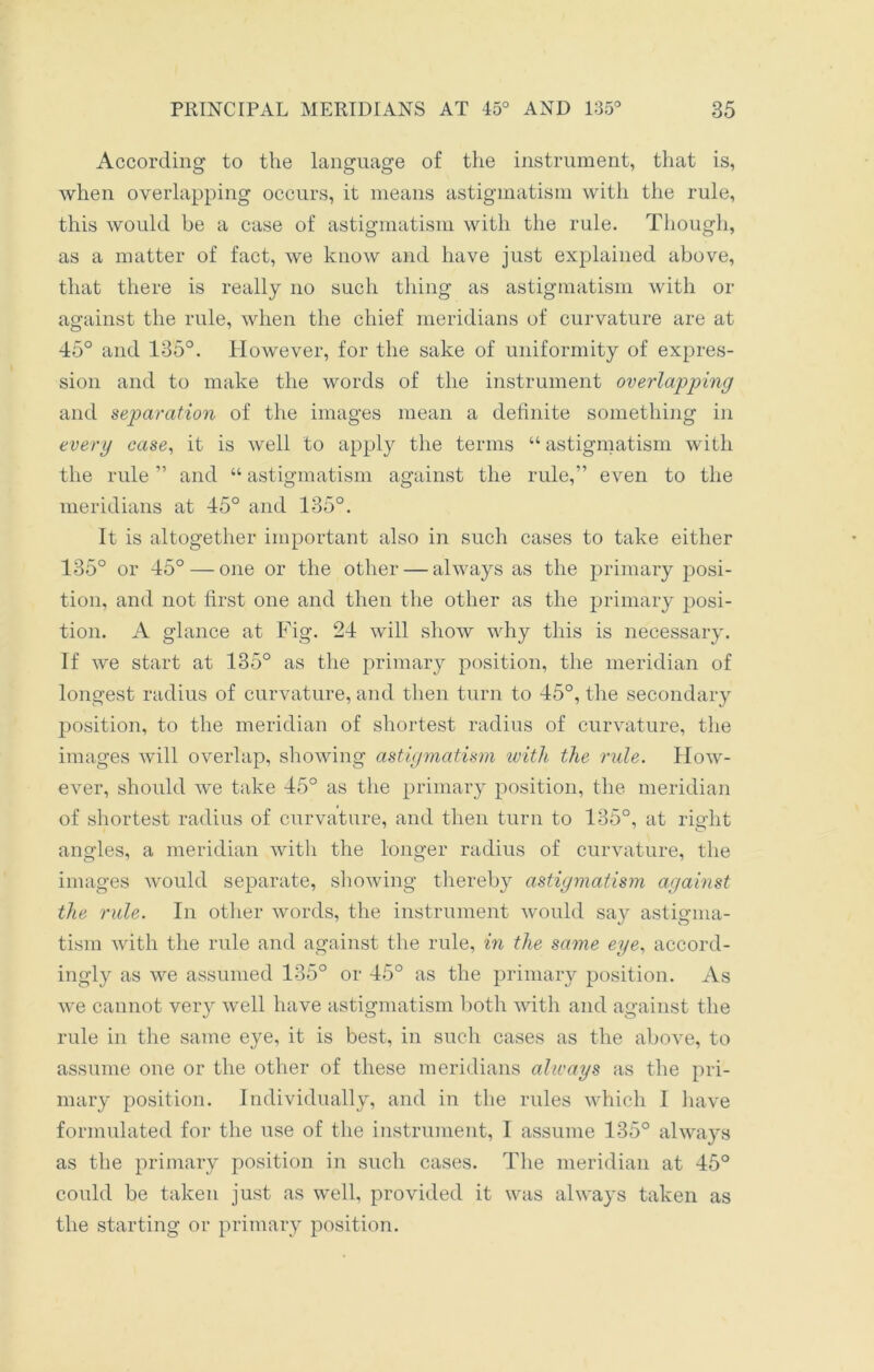 According to the language of the instrument, that is, when overlapping occurs, it means astigmatism with the rule, this would be a case of astigmatism with the rule. Though, as a matter of fact, we know and have just explained above, that there is really no such thing as astigmatism with or against the rule, when the chief meridians of curvature are at 45° and 135°. However, for the sake of uniformity of expres- sion and to make the words of the instrument overlapping and separation of the images mean a definite something in every case, it is well to apply the terms “ astigmatism with the rule ” and “ astigmatism against the rule,” even to the meridians at 45° and 135°. It is altogether important also in such cases to take either 135° or 45° — one or the other — always as the primary posi- tion, and not first one and then the other as the primary posi- tion. A glance at Fig. 24 will show why this is necessary. If we start at 135° as the primary position, the meridian of longest radius of curvature, and then turn to 45°, the secondary position, to the meridian of shortest radius of curvature, the images will overlap, showing astigmatism with the mile. How- ever, should we take 45° as the primary position, the meridian of shortest radius of curvature, and then turn to 135°, at right angles, a meridian with the longer radius of curvature, the images would separate, showing thereby astigmatism against the rule. In other words, the instrument would say astigma- tism with the rule and against the rule, in the same eye, accord- ingly as we assumed 135° or 45° as the primary position. As we cannot very well have astigmatism both with and against the rule in the same eye, it is best, in such cases as the above, to assume oue or the other of these meridians always as the pri- mary position. Individually, and in the rules which I have formulated for the use of the instrument, I assume 135° always as the primary position in such cases. The meridian at 45° could be taken just as well, provided it was always taken as the starting or primary position.