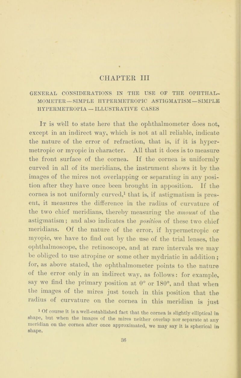 CHAPTER III GENERAL CONSIDERATIONS IN TIIE USE OF TIIE OPIITIIAL- MOMETER —SIMPLE HYPERMETROPIC ASTIGMATISM — SIMPLE IIYPERMETROITA — ILLUSTRATIVE CASES It is well to state here that the ophthalmometer does not, except in an indirect way, which is not at all reliable, indicate the nature of the error of refraction, that is, if it is hyper- metropic or myopic in character. All that it does is to measure the front surface of the cornea. If the cornea is uniformly curved in all of its meridians, the instrument shows it by the images of the mires not overlapping or separating in any posi- tion after they have once been brought in apposition. If the cornea is not uniformly curved,1 that is, if astigmatism is pres- ent, it measures the difference in the radius of curvature of the two chief meridians, thereby measuring the amount of the astigmatism; and also indicates the position of these two chief meridians. Of the nature of the error, if hypermetropic or myopic, we have to find out by the use of the trial lenses, the ophthalmoscope, the retinoscope, and at rare intervals we may be obliged to use atropine or some other mydriatic in addition; lor, as above stated, the ophthalmometer points to the nature of the error only in an indirect way, as follows: for example, say we find the primary position at 0° or 180°, and that when the images of the mires just touch in tins position that the radius of curvature on the cornea in this meridian is just 1 Of course it is a well-established fact that the cornea is slightly elliptical in shape, but when the images of the mires neither overlap nor separate at any meridian on the cornea after once approximated, we may say it is spherical in shape.