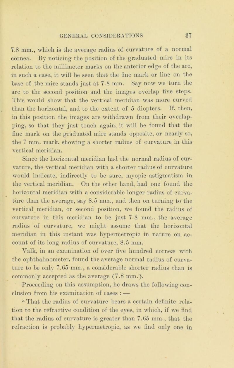 7.8 mm., which is the average radius of curvature of a normal cornea. By noticing the position of the graduated mire in its relation to the millimeter marks on the anterior edge of the arc, in such a case, it will be seen that the fine mark or line on the base of the mire stands just at 7.8 mm. Say now we turn the arc to the second position and the images overlap five steps. This would show that the vertical meridian was more curved than the horizontal, and to the extent of 5 diopters. If, then, in this position the images are withdrawn from their overlap- ping, so that they just touch again, it will be found that the fine mark on the graduated mire stands opposite, or nearly so, the 7 mm. mark, showing a shorter radius of curvature in this vertical meridian. Since the horizontal meridian had the normal radius of cur- vature, the vertical meridian with a shorter radius of curvature would indicate, indirectly to be sure, myopic astigmatism in the vertical meridian. On the other hand, had one found the horizontal meridian with a considerable longer radius of curva- ture than the average, say 8.5 mm., and then on turning to the vertical meridian, or second position, we found the radius of curvature in this meridian to be just 7.8 mm., the average radius of curvature, we might assume that the horizontal meridian in this instant was hypermetropic in nature on ac- count of its long radius of curvature, 8.5 mm. Valk, in an examination of over five hundred corneae with the ophthalmometer, found the average normal radius of curva- ture to be only 7.65 mm., a considerable shorter radius than is commonly accepted as the average (7.8 mm.). Proceeding on this assumption, he draws the following con- clusion from his examination of cases : — “ That the radius of curvature bears a certain definite rela- tion to the refractive condition of the eyes, in which, if we find that the radius of curvature is greater than 7.65 mm., that the refraction is probably hypermetropic, as we find only one in