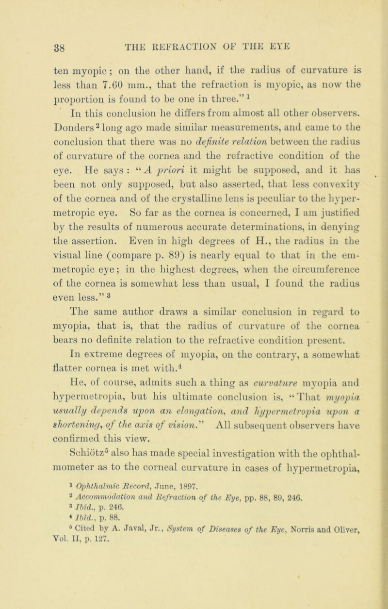 ten myopic ; on the other hand, if the radius of curvature is less than 7.60 mm., that the refraction is myopic, as now the proportion is found to be one in three.” 1 In this conclusion he differs from almost all other observers. Donders 2 long ago made similar measurements, and came to the conclusion that there was no definite relation between the radius of curvature of the cornea and the refractive condition of the eye. He says: “A priori it might be supposed, and it has been not only supposed, but also asserted, that less convexity of the cornea and of the crystalline lens is peculiar to the hyper- metropic eye. So far as the cornea is concerned, I am justiiied by the results of numerous accurate determinations, in denying the assertion. Even in high degrees of IE, the radius in the visual line (compare p. 89) is nearly equal to that in the em- metropic eye; in the highest degrees, when the circumference of the cornea is somewhat less than usual, 1 found the radius even less.” 3 The same author draws a similar conclusion in regard to myopia, that is, that the radius of curvature of the cornea bears no definite relation to the refractive condition present. In extreme degrees of myopia, on the contrary, a somewhat flatter cornea is met with.4 He, of course, admits such a thing as curvature myopia and hypermetropia, but his ultimate conclusion is, “ That myopia usually depends upon an elongation, and hypermetropia upon a shortening, of the axis of vision.” All subsequent observers have confirmed this view. Schiotz6 also has made special investigation with the ophthal- mometer as to the corneal curvature in cases of hypermetropia, 1 Ophthalmic, Record, June, 1897. 2 Accommodation and Refraction of the Eye, pp. 88, 89, 246. 8 Ibid., p. 246. * Ibid., p. 88. 8 Cited by A. Javal, Jr., System of Diseases of the Eye, Norris and Oliver, Vol. II, p. 127.