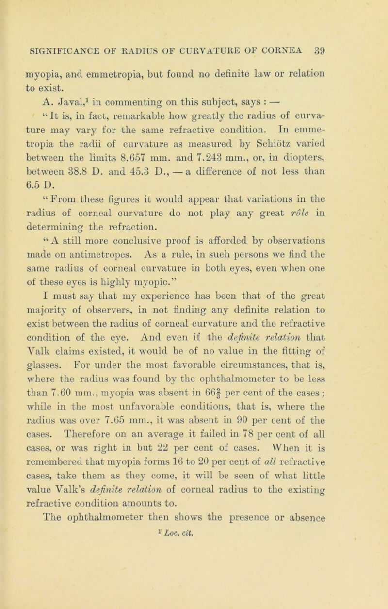 myopia, and emmetropia, but found no definite law or relation to exist. A. Javal,1 in commenting on this subject, says : — “ It is, in fact, remarkable how greatly the radius of curva- ture may vary for the same refractive condition. In emme- tropia the radii of curvature as measured by Schiotz varied between the limits 8.657 mm. and 7.243 mm., or, in diopters, between 38.8 D. and 45.3 D., — a difference of not less than 6.5 D. “From these figures it would appear that variations in the radius of corneal curvature do not play any great role in determining the refraction. “ A still more conclusive proof is afforded by observations made on antimetropes. As a rule, in such persons we find the same radius of corneal curvature in both eyes, even when one of these eyes is highly myopic.” I must say that my experience has been that of the great majority of observers, in not finding any definite relation to exist between the radius of corneal curvature and the refractive condition of the eye. And even if the definite relation that Valk claims existed, it would be of no value in the fitting of glasses. For under the most favorable circumstances, that is, where the radius was found by the ophthalmometer to be less than 7.60 mm., myopia was absent in 66| per cent of the cases ; while in the most unfavorable conditions, that is, where the radius was over 7.65 mm., it was absent in 90 per cent of the cases. Therefore on an average it failed in 78 per cent of all cases, or was right in but 22 per cent of cases. When it is remembered that myopia forms 16 to 20 per cent of all refractive cases, take them as they come, it will be seen of what little value Valk’s definite relation of corneal radius to the existing refractive condition amounts to. The ophthalmometer then shows the presence or absence 1 Loc. cit.