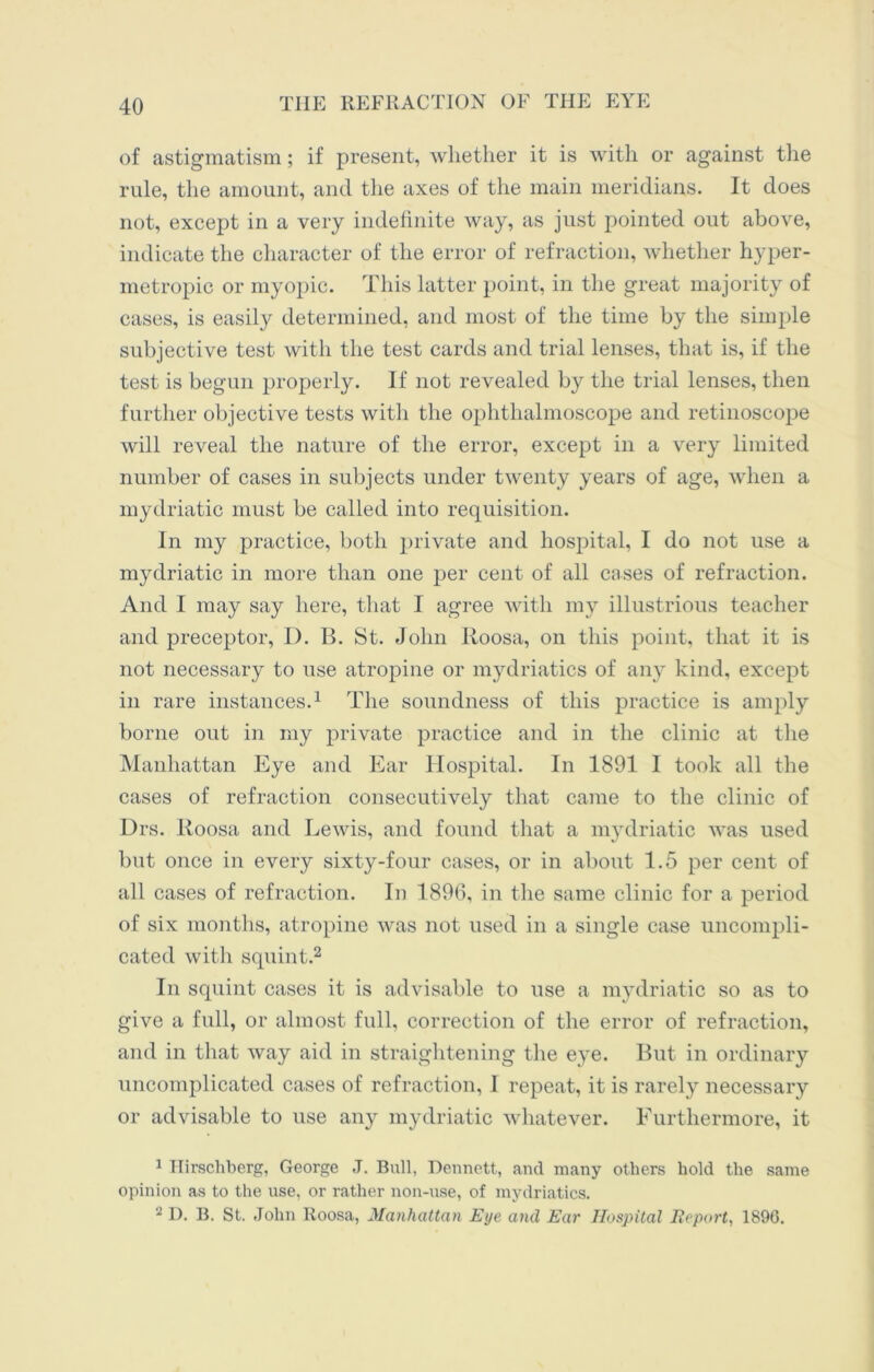 of astigmatism; if present, whether it is with or against the rule, the amount, and the axes of the main meridians. It does not, except in a very indefinite way, as just pointed out above, indicate the character of the error of refraction, whether hyper- metropic or myopic. This latter point, in the great majority of cases, is easily determined, and most of the time by the simple subjective test with the test cards and trial lenses, that is, if the test is begun properly. If not revealed by the trial lenses, then further objective tests with the ophthalmoscope and retinoscope will reveal the nature of the error, except in a very limited number of cases in subjects under twenty years of age, when a mydriatic must be called into requisition. In my practice, both private and hospital, I do not use a mydriatic in more than one per cent of all cases of refraction. And I may say here, that I agree with my illustrious teacher and preceptor, D. B. St. John Roosa, on this point, that it is not necessary to use atropine or mydriatics of any kind, except in rare instances.1 The soundness of this practice is amply borne out in my private practice and in the clinic at the Manhattan Eye and Ear Hospital. In 1891 1 took all the cases of refraction consecutively that came to the clinic of Drs. Roosa and Lewis, and found that a mydriatic was used but once in every sixty-four cases, or in about 1.5 per cent of all cases of refraction. In 1896, in the same clinic for a period of six months, atropine was not used in a single case uncompli- cated with squint.2 In squint cases it is advisable to use a mydriatic so as to give a full, or almost full, correction of the error of refraction, and in that way aid in straightening the eye. But in ordinary uncomplicated cases of refraction, I repeat, it is rarely necessary or advisable to use any mydriatic whatever. Furthermore, it 1 Hirschberg, George J. Bull, Dennett, and many others hold the same opinion as to the use, or rather non-use, of mydriatics. ‘2 D. B. St. John Roosa, Manhattan Eye and Ear Hospital Report, 1896.