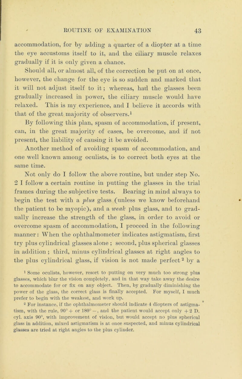accommodation, for by adding a quarter of a diopter at a time the eye accustoms itself to it, and the ciliary muscle relaxes gradually if it is only given a chance. Should all, or almost all, of the correction be put on at once, however, the change for the eye is so sudden and marked that it will not adjust itself to it; whereas, had the glasses been gradually increased in power, the ciliary muscle would have relaxed. This is my experience, and I believe it accords with that of the great majority of observers.1 By following this plan, spasm of accommodation, if present, can, in the great majority of cases, be overcome, and if not present, the liability of causing it be avoided. Another method of avoiding spasm of accommodation, and one well known among oculists, is to correct both eyes at the same time. Not only do I follow the above routine, but under step No. 2 I follow a certain routine in putting the glasses in the trial frames during the subjective tests. Bearing in mind always to begin the test with a plus glass (unless we know beforehand the patient to be myopic), and a weak plus glass, and to grad- ually increase the strength of the glass, in order to avoid or overcome spasm of accommodation, I proceed in the following manner: When the ophthalmometer indicates astigmatism, first try plus cylindrical glasses alone ; second, plus spherical glasses in addition ; third, minus cylindrical glasses at right angles to the plus cylindrical glass, if vision is not made perfect 2 by a 1 Some oculists, however, resort to putting on very much too strong plus glasses, which blur the vision completely, and in that way take away the desire to accommodate for or fix on any object. Then, by gradually diminishing the power of the glass, the correct glass is finally accepted. For myself, I much prefer to begin with the weakest, and work up. 2 For instance, if the ophthalmometer should indicate 4 diopters of astigma- tism, with the rule, 90°+ or 180° — , and the patient would accept only +2 1). cyl. axis 90°, with improvement of vision, but would accept no plus spherical glass in addition, mixed astigmatism is at once suspected, and minus cylindrical glasses are tried at right angles to the plus cylinder.