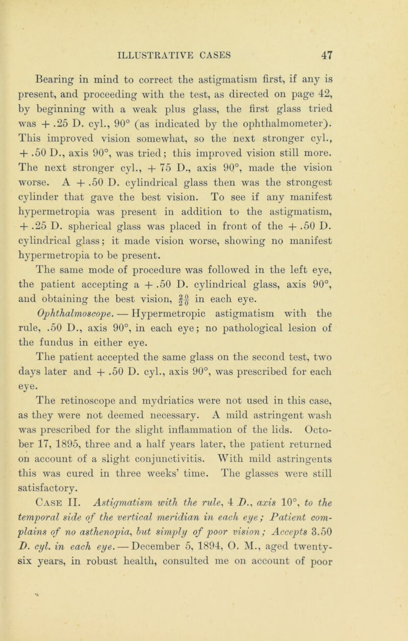 Bearing in mind to correct the astigmatism first, if any is present, and proceeding with the test, as directed on page 42, by beginning with a weak plus glass, the first glass tried was + .25 D. cyl., 90° (as indicated by the ophthalmometer). This improved vision somewhat, so the next stronger cyl., + .50 D., axis 90°, was tried; this improved vision still more. The next stronger cyl., -f 75 D., axis 90°, made the vision worse. A + .50 D. cylindrical glass then was the strongest cylinder that gave the best vision. To see if any manifest hypermetropia was present in addition to the astigmatism, + .25 D. spherical glass was placed in front of the + -50 D. cylindrical glass; it made vision worse, showing no manifest hypermetropia to be present. The same mode of procedure was followed in the left eye, the patient accepting a + .50 I). cylindrical glass, axis 90°, and obtaining the best vision, in each eye. Ophthalmoscope. — Hypermetropic astigmatism with the rule, .50 D., axis 90°, in each eye; no pathological lesion of the fundus in either eye. The patient accepted the same glass on the second test, two days later and + .50 D. cyl., axis 90°, was prescribed for each eye. The retinoscope and mydriatics were not used in this case, as they were not deemed necessary. A mild astringent wash was prescribed for the slight inflammation of the lids. Octo- ber 17, 1895, three and a half years later, the patient returned on account of a slight conjunctivitis. With mild astringents this was cured in three weeks’ time. The glasses were still satisfactory. Case II. Astigmatism with the rule, 4 Z>., axis 10°, to the temporal side of the vertical meridian in each eye; Patient com- plains of no asthenopia, but simply of poor vision; Accepts 3.50 D. cyl. in each eye. — December 5, 1894, O. M., aged twenty- six years, in robust health, consulted me on account of poor