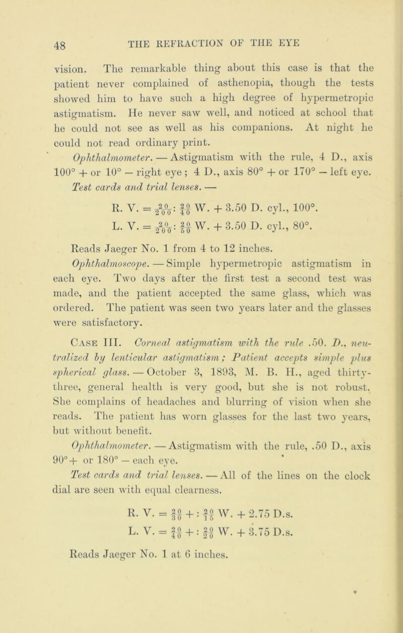 vision. The remarkable thing about this case is that the patient never complained of asthenopia, though the tests showed him to have such a high degree of hypermetropic astigmatism. He never saw well, and noticed at school that he could not see as well as his companions. At night he could not read ordinary print. Ophthalmometer.—Astigmatism with the rule, 4 D., axis 100° + or 10° — right eye ; 4 D., axis 80° + or 170° — left eye. Test cards and trial lenses. — r. v. = 2V0: U w- +3-50 D* °yL’ 100°- L. V. = 22o°o: U w- + 3-50 D- cyh, 80°. Reads Jaeger No. 1 from 4 to 12 inches. Ophthalmoscope. — Simple hypermetropic astigmatism in each eye. Two days after the first test a second test was made, and the patient accepted the same glass, which was ordered. The patient was seen two years later and the glasses were satisfactory. Case III. Corneal astigmatism with the ride .50. 7)., neu- tralized by lenticular astigmatism; Patient accepts simple pdas spherical glass. — October 3, 1893, M. B. H., aged thirty- three, general health is very good, but she is not robust. She complains of headaches and blurring of vision when she reads. The patient has worn glasses for the last twro years, but without benefit. Ophthalmometer.—Astigmatism with the rule, .50 D., axis 90°+ or 180° — each eye. Test cards and tidal lenses. — All of the lines on the clock dial are seen with equal clearness. R. V. = M + W. +2.75D.S. L. V. = U + : U w.+3.75D.S.