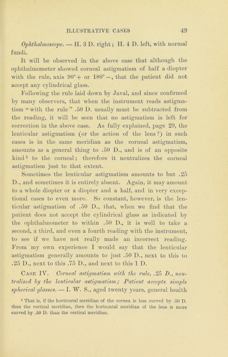 Ophthalmoscope. — H. 3D. right; H. 4 D. left, with normal fundi. It will be observed in the above case that although the ophthalmometer showed corneal astigmatism of half a diopter with the rule, axis 90°+ or ISO0—, that the patient did not accept any cylindrical glass. Following the rule laid down by Javal, and since confirmed by many observers, that when the instrument reads astigma- tism “with the rule” .50 D. usually must be subtracted from the reading, it will be seen that no astigmatism is left for correction in the above case. As fully explained, page 29, the lenticular astigmatism (or the action of the lens ?) in such cases is in the same meridian as the corneal astigmatism, amounts as a general thing to .50 D., and is of an opposite kind1 to the corneal; therefore it neutralizes the corneal astigmatism just to that extent. Sometimes the lenticular astigmatism amounts to but .25 D., and sometimes it is entirely absent. Again, it may amount to a whole diopter or a diopter and a half, and in very excep- tional cases to even more. So constant, however, is the len- ticular astigmatism of .50 I)., that, when we find that the patient does not accept the cylindrical glass as indicated by the ophthalmometer to within .50 D., it is well to take a second, a third, and even a fourth reading with the instrument, to see if we have not really made an incorrect reading. From my own experience I would say that the lenticular astigmatism generally amounts to just .50 D., next to this to .25 D., next to this .75 D., and next to this 1 D. Case IV. Corneal astigmatism with the rule, .25 Zb, neu- tralized by the lenticular astigmatism; Patient accepts simple spherical glasses. — I. W. S., aged twenty years, general health 1 That is, if the horizontal meridian of the cornea is less curved by .50 D. than the vertical meridian, then the horizontal meridian of the lens is more curved by .50 D. than the vertical meridian.