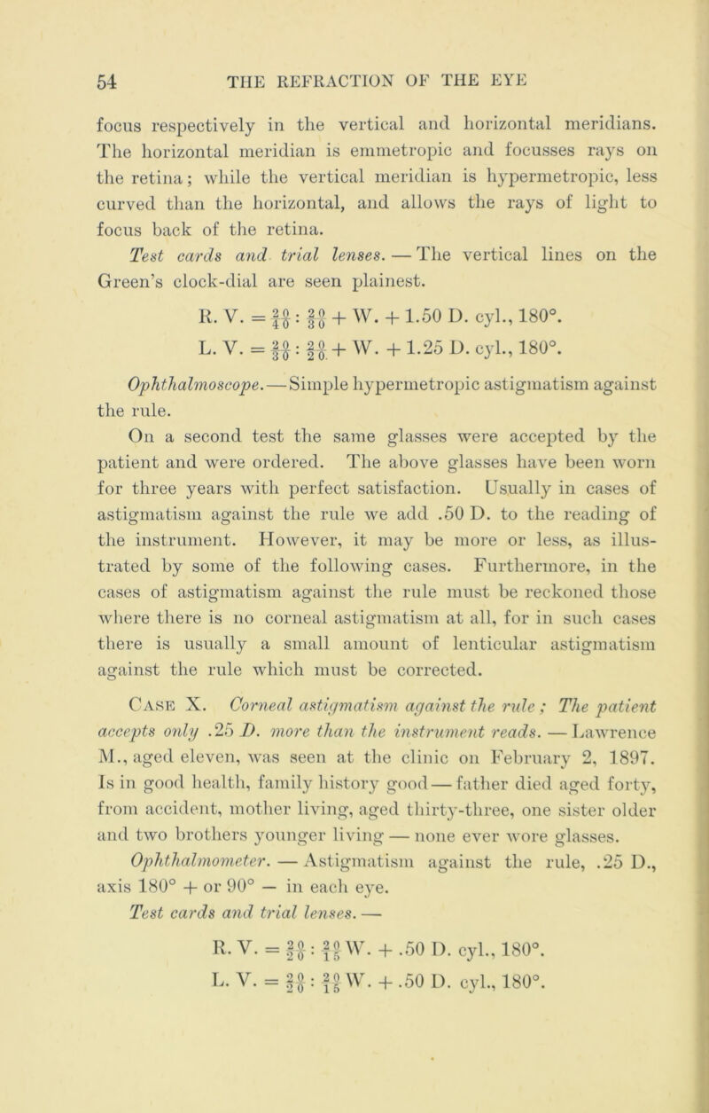 focus respectively in the vertical and horizontal meridians. The horizontal meridian is emmetropic and focusses rays on the retina; while the vertical meridian is hypermetropic, less curved than the horizontal, and allows the rays of light to focus back of the retina. Test cards and trial lenses. — The vertical lines on the Green’s clock-dial are seen plainest. R. V. = f£: U + W* + L50 D- cyh’ 180°- L. V. = §£: ft + W. + 1.25 D. cyl., 180°. Ophthalmoscope.—Simple hypermetropic astigmatism against the rule. On a second test the same glasses were accepted by the patient and were ordered. The above glasses have been worn for three years with perfect satisfaction. Usually in cases of astigmatism against the rule we add .50 D. to the reading of the instrument. However, it may be more or less, as illus- trated by some of the following cases. Furthermore, in the cases of astigmatism against the rule must be reckoned those where there is no corneal astigmatism at all, for in such cases there is usually a small amount of lenticular astigmatism against the rule which must be corrected. Case X. Corneal astigmatism against the rule ; The patient accepts only .25 D. more than the instrument reads. —Lawrence M., aged eleven, was seen at the clinic on February 2, 1897. Is in good health, family history good—father died aged forty, from accident, mother living, aged thirty-three, one sister older and two brothers younger living — none ever wore glasses. Ophthalmometer.—Astigmatism against the rule, .25 D., axis 180° + or 90° — in each eye. Test cards and trial lenses. — R. V. = f|: || W. + .50 D. cyl., 180°. L. V. = ||: f| W. + .50 D. cyl., 180°.