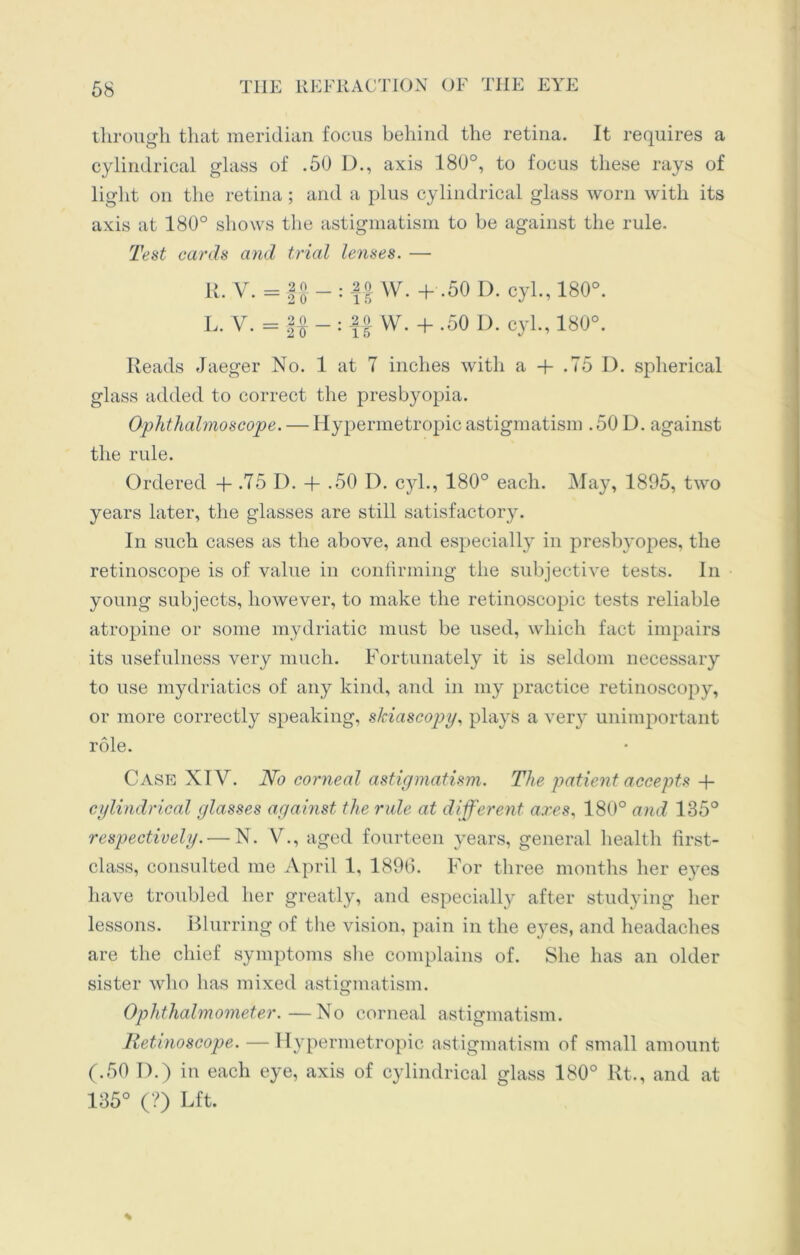 through that meridian focus behind the retina. It requires a cylindrical glass of .50 D., axis 180°, to focus these rays of light on the retina; and a plus cylindrical glass worn with its axis at 180° shows the astigmatism to be against the rule. Test cards and trial lenses. — R. V. = f| - : fj W. + .50 D. cyl., 180°. L. V. = || - : W. + .50 D. cyl., 180°. Reads Jaeger No. 1 at 7 inches with a -f .75 I). spherical glass added to correct the presbyopia. Ophthalmoscope. — Hypermetropic astigmatism . 50 D. against the rule. Ordered -f- .75 D. + .50 D. cyl., 180° each. May, 1895, two years later, the glasses are still satisfactory. In such cases as the above, and especially in presbyopes, the retinoscope is of value in confirming the subjective tests. In young subjects, however, to make the retinoscopic tests reliable atropine or some mydriatic must be used, which fact impairs its usefulness very much. Fortunately it is seldom necessary to use mydriatics of any kind, and in my practice retinoscopy, or more correctly speaking, skiascopy, plays a very unimportant role. Case XIV. No corneal astigmatism. The patient accepts + cylindrical glasses against the rule at different ares, 180° and 135° respectively.—-N. V., aged fourteen years, general health first- class, consulted me April 1, 1896. For three months her eyes have troubled her greatly, and especially after studying her lessons. Blurring of the vision, pain in the e}ms, and headaches are the chief symptoms she complains of. She has an older sister who has mixed astigmatism. Ophthalmometer.—No corneal astigmatism. Retinoscope. — Hypermetropic astigmatism of small amount (.50 T).) in each eye, axis of cylindrical glass 180° Rt., and at 135° (?) Lft.