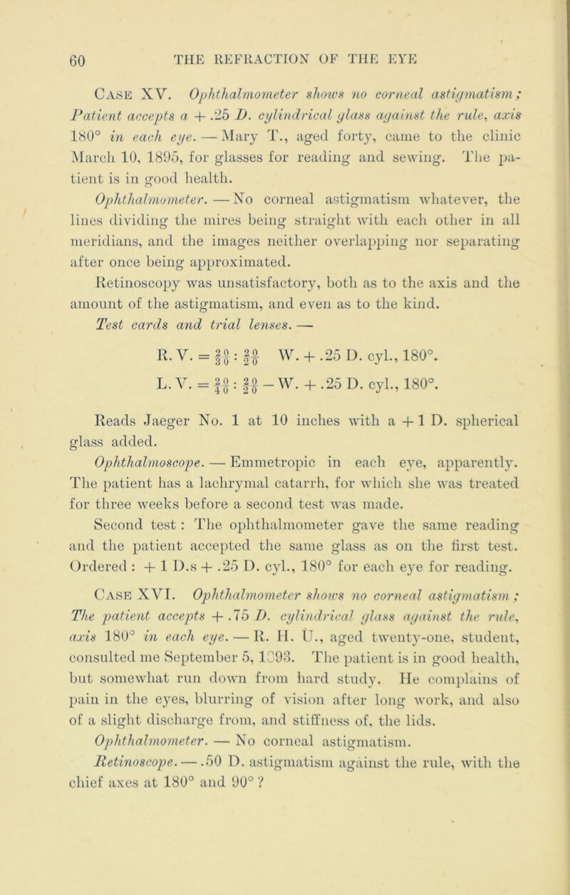 Case XV. Ophthalmometer shows 'no corneal astigmatism; Patient accepts a 4- .-5 D. cylindrical glass against the rule, axis 180° in each eye.—Mary T., aged forty, came to the clinic March 10, 1895, for glasses for reading and sewing. The pa- tient is in good health. Ophthalmometer.—No corneal astigmatism whatever, the lines dividing the mires being straight with each other in all meridians, and the images neither overlapping nor separating after once being approximated. Retinoscopy was unsatisfactory, both as to the axis and the amount of the astigmatism, and even as to the kind. Test cards and trial lenses. —- R. v. = |0 ; 2 0 w + 25 D. cyl., 180°. L. V. = f o ; §o _ w. + .25 D. cyl., 180°. Reads Jaeger No. 1 at 10 inches with a + 1 D. spherical glass added. Ophthalmoscope. — Emmetropic in each eye, apparently. The patient has a lachrymal catarrh, for which she was treated for three weeks before a second test was made. Second test : The ophthalmometer gave the same reading and the patient accepted the same glass as on the first test. Ordered : + 1 D.s + .25 D. cyl., 180° for each e}^e for reading. Case XVI. Ophthalmometer shows no corneal astigmatism ; The patient accepts + .75 I), cylindrical glass against the rule, axis 180° in each eye. — II. H. U., aged twenty-one, student, consulted me September 5, 1093. The patient is in good health, but somewhat run down from hard study. He complains of pain in the eyes, blurring of vision after long work, and also of a slight discharge from, and stiffness of, the lids. Ophthalmometer. — No corneal astigmatism. Retinoscope.— .50 D. astigmatism against the rule, with the chief axes at 180° and 90° ?