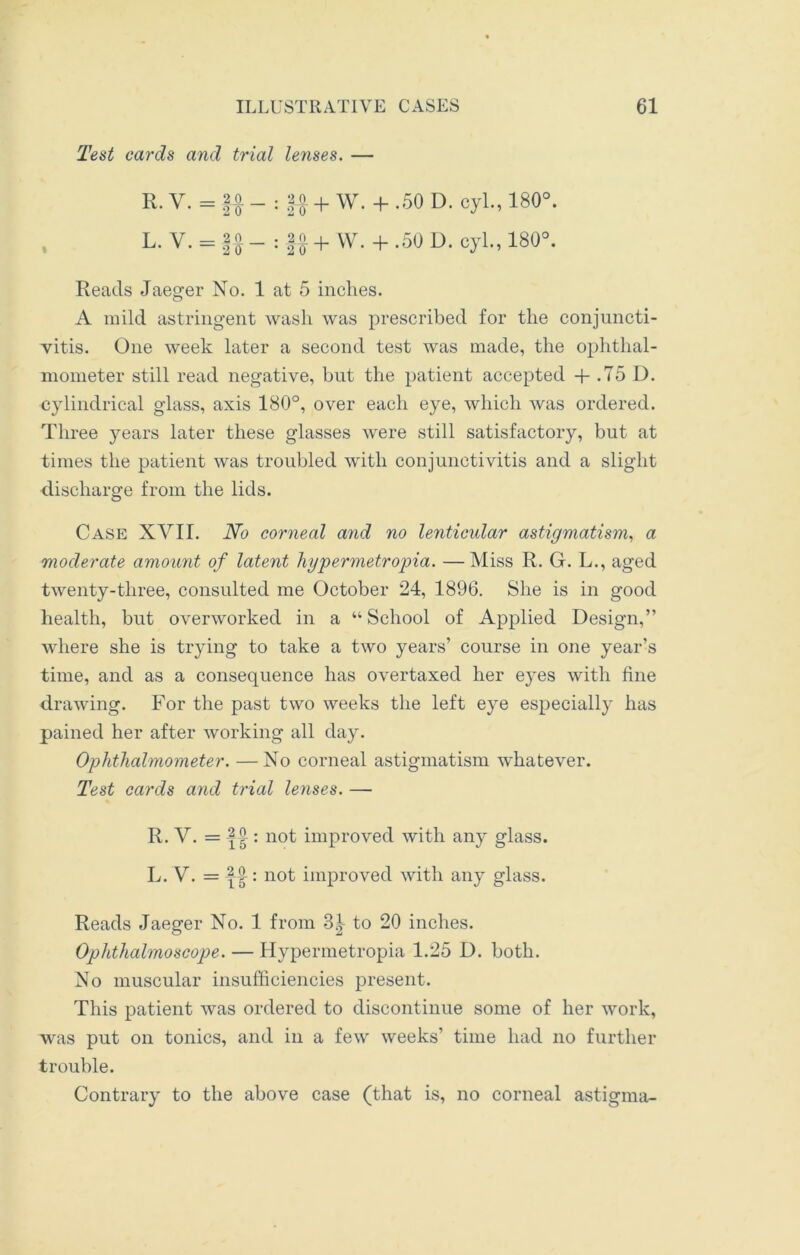 Test cards and trial lenses. — R. y. = _ : |o + w. + -50 D. cyl., 180°. L. V. = - : -|o + VV. + .50 D. cyl., 180°. Reads Jaeger No. 1 at 5 inches. A mild astringent wash was prescribed for the conjuncti- vitis. One week later a second test was made, the ophthal- mometer still read negative, but the patient accepted -f .75 D. cylindrical glass, axis 180°, over each eye, which was ordered. Three years later these glasses were still satisfactory, but at times the patient was troubled with conjunctivitis and a slight discharge from the lids. Case XVII. No corneal and no lenticidar astigmatism, a moderate amount of latent hypermetropia. —Miss R. G. L., aged twenty-three, consulted me October 24, 1896. She is in good health, but overworked in a “ School of Applied Design,” where she is trying to take a two years’ course in one year’s time, and as a consequence has overtaxed her eyes with fine drawing. For the past two weeks the left eye especially has pained her after working all day. Ophthalmometer. —No corneal astigmatism whatever. Test cards and trial lenses. — R. V. = -||: not improved with any glass. L. V. = ||: not improved with any glass. Reads Jaeger No. 1 from 3|- to 20 inches. Ophthalmoscope. — Hypermetropia 1.25 D. both. No muscular insufficiencies present. This patient was ordered to discontinue some of her work, was put on tonics, and in a few weeks’ time had no further trouble. Contrary to the above case (that is, no corneal astigma-