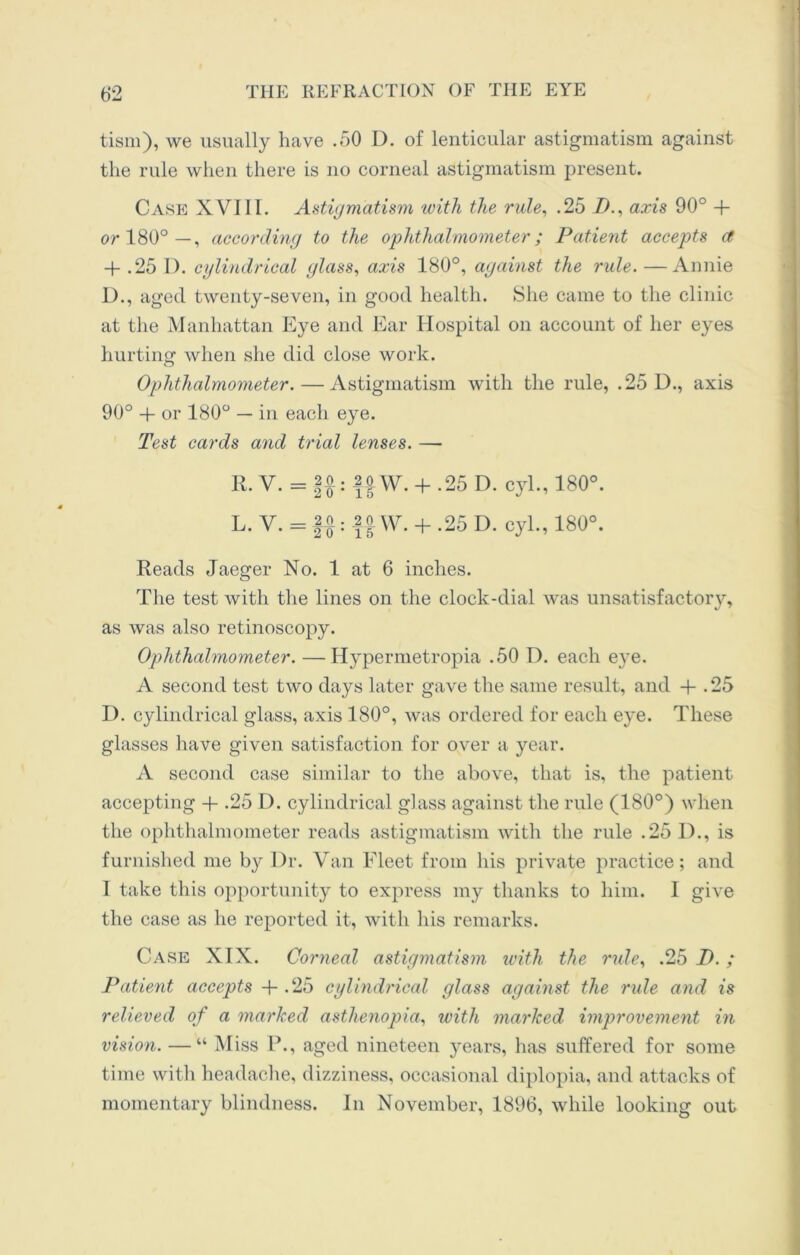 tism), we usually have .50 D. of lenticular astigmatism against the rule when there is no corneal astigmatism present. Case XVIII. Astigmatism with the rule, .25 I)., axis 90° + or 180°—, according to the ophthalmometer; Patient accepts ct 4- .25 I). cylindrical glass, axis 180°, against the rule. —Annie I)., aged twenty-seven, in good health. She came to the clinic at the Manhattan Eye and Ear Hospital on account of her eyes hurting1 when she did close work. Ophthalmometer. — Astigmatism with the rule, .25 D., axis 90° + or 180° — in each eye. Test cards and trial lenses. — R. V. = f$: ffW. + -25 D. cyl., 180°. L. V. = §£: f |W. + .25 D. cyl., 180°. Reads Jaeger No. 1 at 6 inches. The test with the lines on the clock-dial was unsatisfactory, as was also retinoscopy. Ophthalmometer. —Hypermetropia .50 1). each e}re. A second test two days later gave the same result, and + . 25 D. cylindrical glass, axis 180°, was ordered for each eye. These glasses have given satisfaction for over a year. A second case similar to the above, that is, the patient accepting + .25 D. cylindrical glass against the rule (180°) when the ophthalmometer reads astigmatism with the rule .25 D., is furnished me by l)r. Van Fleet from his private practice; and I take this opportunity to express my thanks to him. I give the case as he reported it, with his remarks. Case XIX. Corneal astigmatism with the rule, .25 I). ; Patient accepts 4- .25 cylindrical glass against the rule and is relieved of a marked asthenopia, with marked improvement in vision. — “ M iss P., aged nineteen years, has suffered for some time with headache, dizziness, occasional diplopia, and attacks of momentary blindness. In November, 1896, while looking out