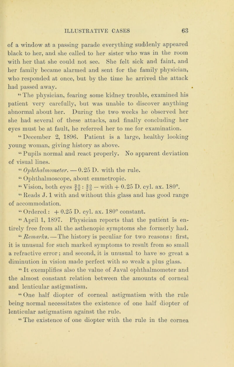 of a window at a passing parade everything suddenly appeared black to her, and she called to her sister who was in the room with her that she could not see. She felt sick and faint, and her family became alarmed and sent for the family physician, who responded at once, but by the time he arrived the attack had passed away. “ The physician, fearing some kidney trouble, examined his patient very carefully, but was unable to discover anything abnormal about her. During the two weeks he observed her she had several of these attacks, and finally concluding her eyes must be at fault, he referred her to me for examination. “ December 2, 1896. Patient is a large, healthy looking young woman, giving history as above. “Pupils normal and react properly. No apparent deviation of visual lines. “ Ophthalmometer. —0.25 D. with the rule. “ Ophthalmoscope, about emmetropic. “ Vision, both eyes |-^ : — with + 0.25 D. cyl. ax. 180°. “ Reads J. 1 with and without this glass and has good range of accommodation. “ Ordered : -f- 0.25 D. cyl. ax. 180° constant. “ April 1, 1897. Physician reports that the patient is en- tirely free from all the asthenopic symptoms she formerly had. “Remarks.—The history is peculiar for two reasons: first, it is unusual for such marked symptoms to result from so small a refractive error; and second, it is unusual to have so great a diminution in vision made perfect with so weak a plus glass. “ It exemplifies also the value of Javal ophthalmometer and the almost constant relation between the amounts of corneal and lenticular astigmatism. “ One half diopter of corneal astigmatism with the rule being normal necessitates the existence of one half diopter of lenticular astigmatism against the rule. “ The existence of one diopter with the rule in the cornea