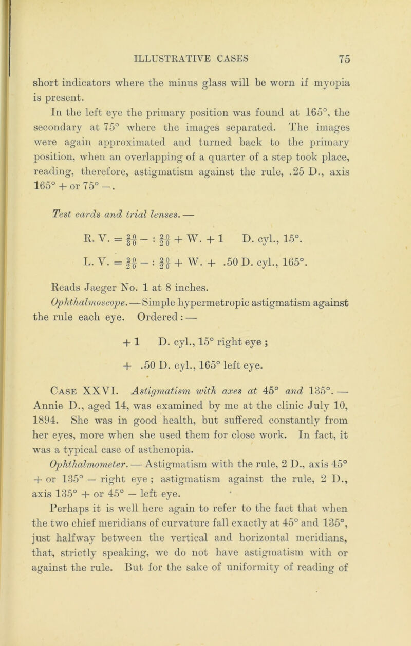 short indicators where the minus glass will be worn if myopia is present. In the left eye the primary position was found at 165°, the secondary at 75° where the images separated. The images were again approximated and turned back to the primary position, when an overlapping of a quarter of a step took place, reading, therefore, astigmatism against the rule, .25 D., axis 165° +or 75°-. Test cards and trial lenses. — R. V. = : §£ + W. + 1 D. cyl., 15°. L. V. = -£° - : Jjj. + W. + .50 D. cyl., 165°. Reads Jaeger No. 1 at 8 inches. Ophthalmoscope. — Simple hypermetropic astigmatism against the rule each eye. Ordered: — + 1 D. cyl., 15° right eye ; + .50 D. cyl., 165° left eye. Case XXVI. Astigmatism with axes at 45° and 185°. — Annie D., aged 14, was examined by me at the clinic July 10, 1894. She was in good health, but suffered constantly from her eyes, more when she used them for close work. In fact, it was a typical case of asthenopia. Ophthalmometer. — Astigmatism with the rule, 2 D., axis 45° + or 135° — right eye ; astigmatism against the rule, 2 I)., axis 135° 4- or 45° — left eye. Perhaps it is well here again to refer to the fact that when the two chief meridians of curvature fall exactly at 45° and 135°, just halfway between the vertical and horizontal meridians, that, strictly speaking, we do not have astigmatism with or against the rule. But for the sake of uniformity of reading of