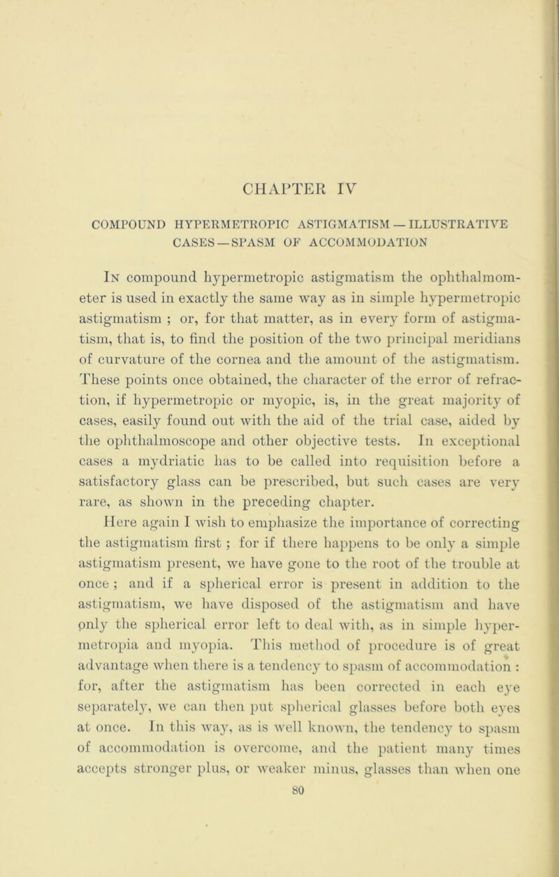 CHAPTER IV COMPOUND HYPERMETROPIC ASTIGMATISM — ILLUSTRATIVE CASES —SPASM OF ACCOMMODATION In compound hypermetropic astigmatism the ophthalmom- eter is used in exactly the same way as in simple hypermetropic astigmatism ; or, for that matter, as in every form of astigma- tism, that is, to find the position of the two principal meridians of curvature of the cornea and the amount of the astigmatism. These points once obtained, the character of the error of refrac- tion, if hypermetropic or myopic, is, in the great majority of cases, easily found out with the aid of the trial case, aided by the ophthalmoscope and other objective tests. In exceptional cases a mydriatic has to be called into requisition before a satisfactory glass can be prescribed, but such cases are very rare, as shown in the preceding chapter. Here again 1 wish to emphasize the importance of correcting the astigmatism first ; for if there happens to be only a simple astigmatism present, we have gone to the root of the trouble at once ; and if a spherical error is present in addition to the astigmatism, we have disposed of the astigmatism and have only the spherical error left to deal with, as in simple hyper- metropia and myopia. This method of procedure is of great advantage when there is a tendency to spasm of accommodation : for, after the astigmatism has been corrected in each eye separately, we can then put spherical glasses before both eyes at once. In this way, as is well known, the tendency to spasm of accommodation is overcome, and the patient many times accepts stronger plus, or weaker minus, glasses than when one